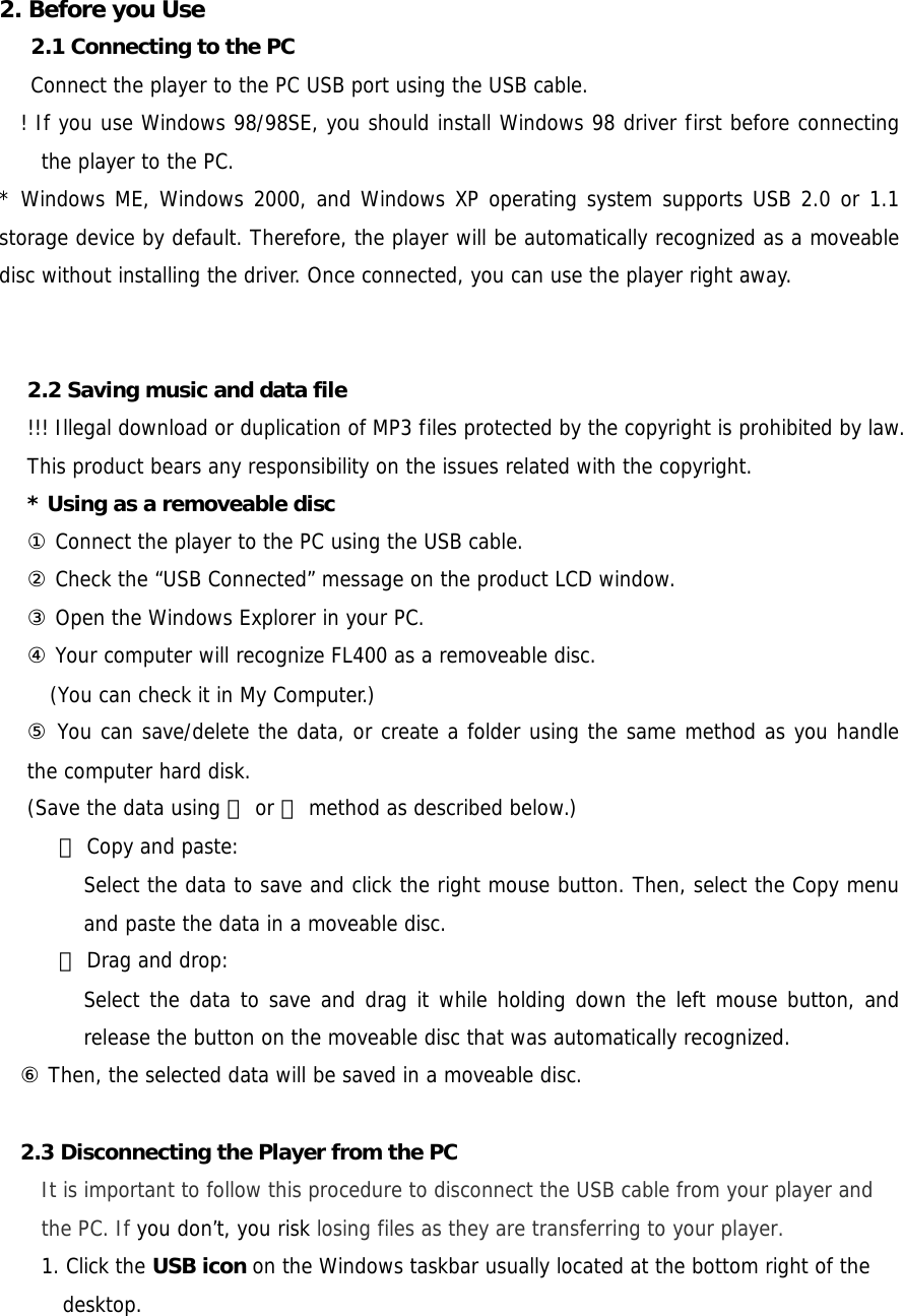  2. Before you Use  2.1 Connecting to the PC   Connect the player to the PC USB port using the USB cable.  ! If you use Windows 98/98SE, you should install Windows 98 driver first before connecting the player to the PC.  * Windows ME, Windows 2000, and Windows XP operating system supports USB 2.0 or 1.1 storage device by default. Therefore, the player will be automatically recognized as a moveable disc without installing the driver. Once connected, you can use the player right away.    2.2 Saving music and data file !!! Illegal download or duplication of MP3 files protected by the copyright is prohibited by law. This product bears any responsibility on the issues related with the copyright. * Using as a removeable disc ① Connect the player to the PC using the USB cable. ② Check the “USB Connected” message on the product LCD window. ③ Open the Windows Explorer in your PC. ④ Your computer will recognize FL400 as a removeable disc. (You can check it in My Computer.)  ⑤ You can save/delete the data, or create a folder using the same method as you handle the computer hard disk.  (Save the data using ⓐ or ⓑ method as described below.)     ⓐ Copy and paste: Select the data to save and click the right mouse button. Then, select the Copy menu and paste the data in a moveable disc.    ⓑ Drag and drop:  Select the data to save and drag it while holding down the left mouse button, and release the button on the moveable disc that was automatically recognized. ⑥ Then, the selected data will be saved in a moveable disc.  2.3 Disconnecting the Player from the PC   It is important to follow this procedure to disconnect the USB cable from your player and the PC. If you don’t, you risk losing files as they are transferring to your player. 1. Click the USB icon on the Windows taskbar usually located at the bottom right of the desktop. 