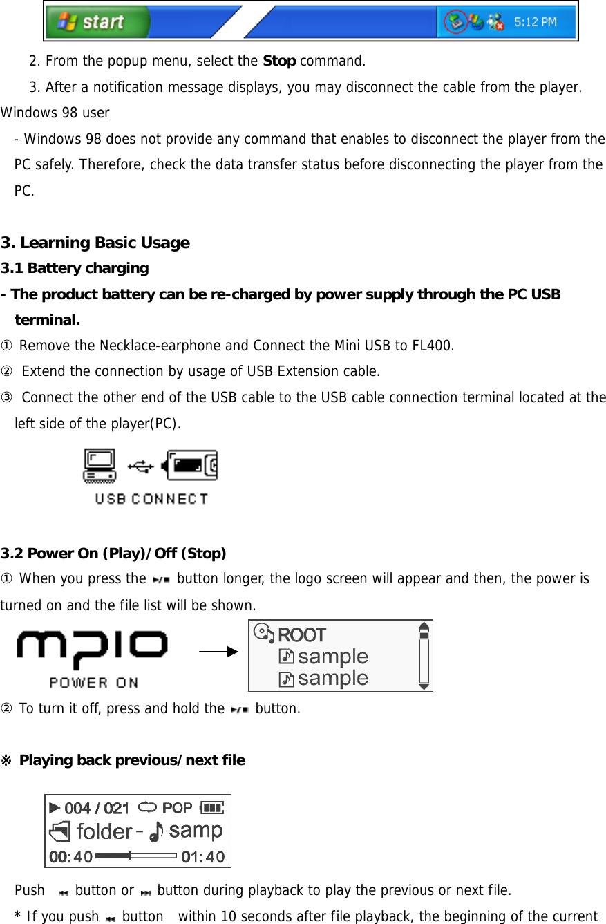  2. From the popup menu, select the Stop command. 3. After a notification message displays, you may disconnect the cable from the player. Windows 98 user - Windows 98 does not provide any command that enables to disconnect the player from the PC safely. Therefore, check the data transfer status before disconnecting the player from the PC.   3. Learning Basic Usage 3.1 Battery charging - The product battery can be re-charged by power supply through the PC USB terminal.  ① Remove the Necklace-earphone and Connect the Mini USB to FL400.  ② Extend the connection by usage of USB Extension cable. ③ Connect the other end of the USB cable to the USB cable connection terminal located at the left side of the player(PC).              3.2 Power On (Play)/Off (Stop)   ① When you press the   button longer, the logo screen will appear and then, the power is turned on and the file list will be shown.           ② To turn it off, press and hold the   button.   ※ Playing back previous/next file       Push    button or   button during playback to play the previous or next file.     * If you push   button  within 10 seconds after file playback, the beginning of the current 