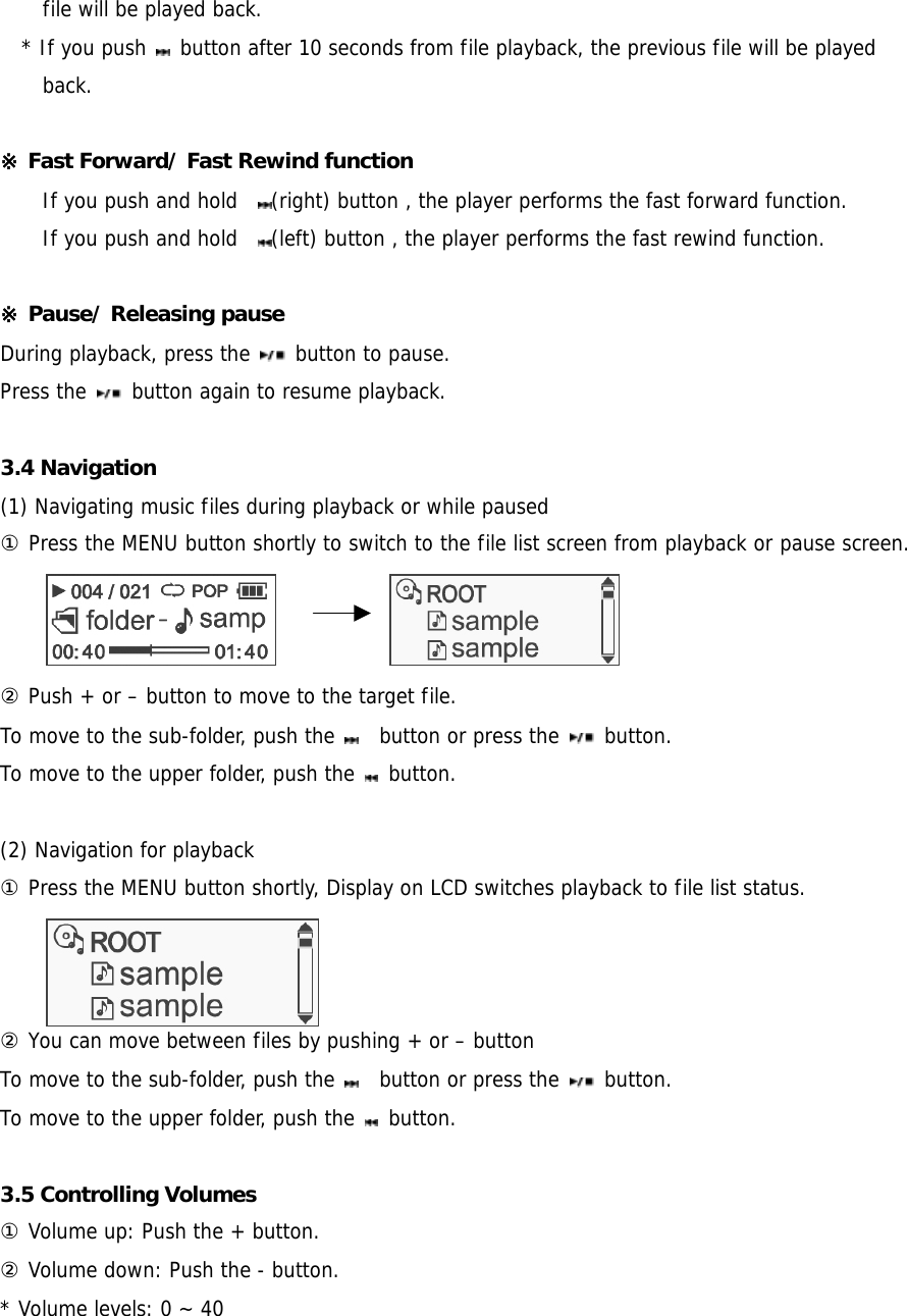 file will be played back.   * If you push   button after 10 seconds from file playback, the previous file will be played back.  ※ Fast Forward/ Fast Rewind function     If you push and hold   (right) button , the player performs the fast forward function.  If you push and hold   (left) button , the player performs the fast rewind function.   ※ Pause/ Releasing pause   During playback, press the   button to pause. Press the   button again to resume playback.  3.4 Navigation   (1) Navigating music files during playback or while paused ① Press the MENU button shortly to switch to the file list screen from playback or pause screen.         ② Push + or – button to move to the target file. To move to the sub-folder, push the      button or press the   button. To move to the upper folder, push the   button.   (2) Navigation for playback  ① Press the MENU button shortly, Display on LCD switches playback to file list status.     ② You can move between files by pushing + or – button   To move to the sub-folder, push the      button or press the   button. To move to the upper folder, push the   button.  3.5 Controlling Volumes   ① Volume up: Push the + button.   ② Volume down: Push the - button.   * Volume levels: 0 ~ 40  