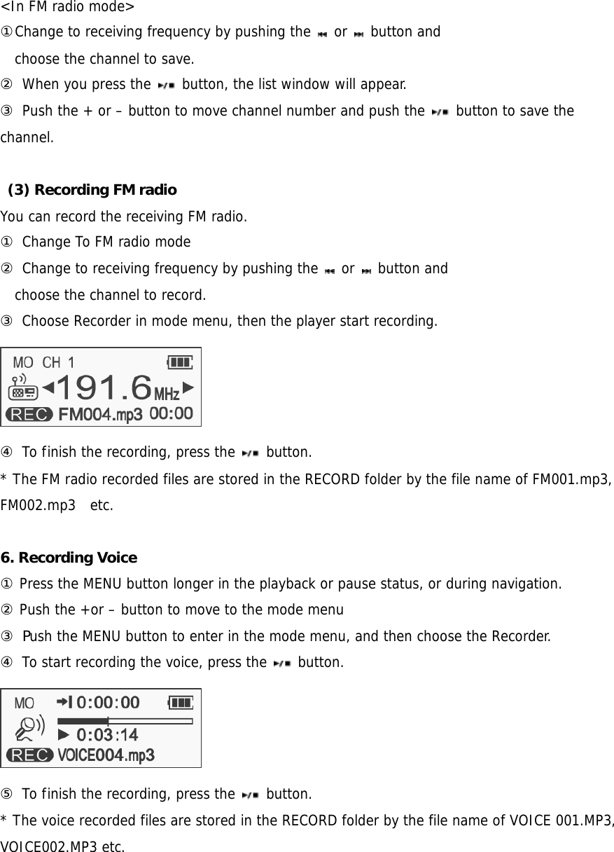  &lt;In FM radio mode&gt; ①Change to receiving frequency by pushing the   or   button and  choose the channel to save. ② When you press the   button, the list window will appear.   ③ Push the + or – button to move channel number and push the   button to save the channel.   (3) Recording FM radio   You can record the receiving FM radio.  ① Change To FM radio mode ② Change to receiving frequency by pushing the   or   button and  choose the channel to record. ③ Choose Recorder in mode menu, then the player start recording.   ④ To finish the recording, press the   button.  * The FM radio recorded files are stored in the RECORD folder by the file name of FM001.mp3, FM002.mp3  etc.  6. Recording Voice   ① Press the MENU button longer in the playback or pause status, or during navigation. ② Push the +or – button to move to the mode menu  ③ Push the MENU button to enter in the mode menu, and then choose the Recorder. ④ To start recording the voice, press the   button.   ⑤ To finish the recording, press the   button.  * The voice recorded files are stored in the RECORD folder by the file name of VOICE 001.MP3, VOICE002.MP3 etc. 