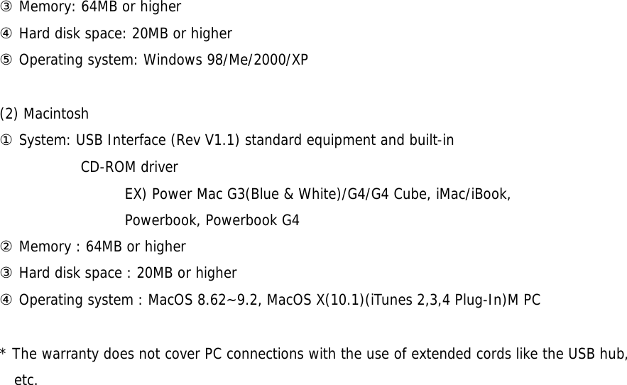 ③ Memory: 64MB or higher ④ Hard disk space: 20MB or higher ⑤ Operating system: Windows 98/Me/2000/XP  (2) Macintosh ① System: USB Interface (Rev V1.1) standard equipment and built-in  CD-ROM driver                   EX) Power Mac G3(Blue &amp; White)/G4/G4 Cube, iMac/iBook,                   Powerbook, Powerbook G4 ② Memory : 64MB or higher ③ Hard disk space : 20MB or higher ④ Operating system : MacOS 8.62~9.2, MacOS X(10.1)(iTunes 2,3,4 Plug-In)M PC  * The warranty does not cover PC connections with the use of extended cords like the USB hub, etc.    