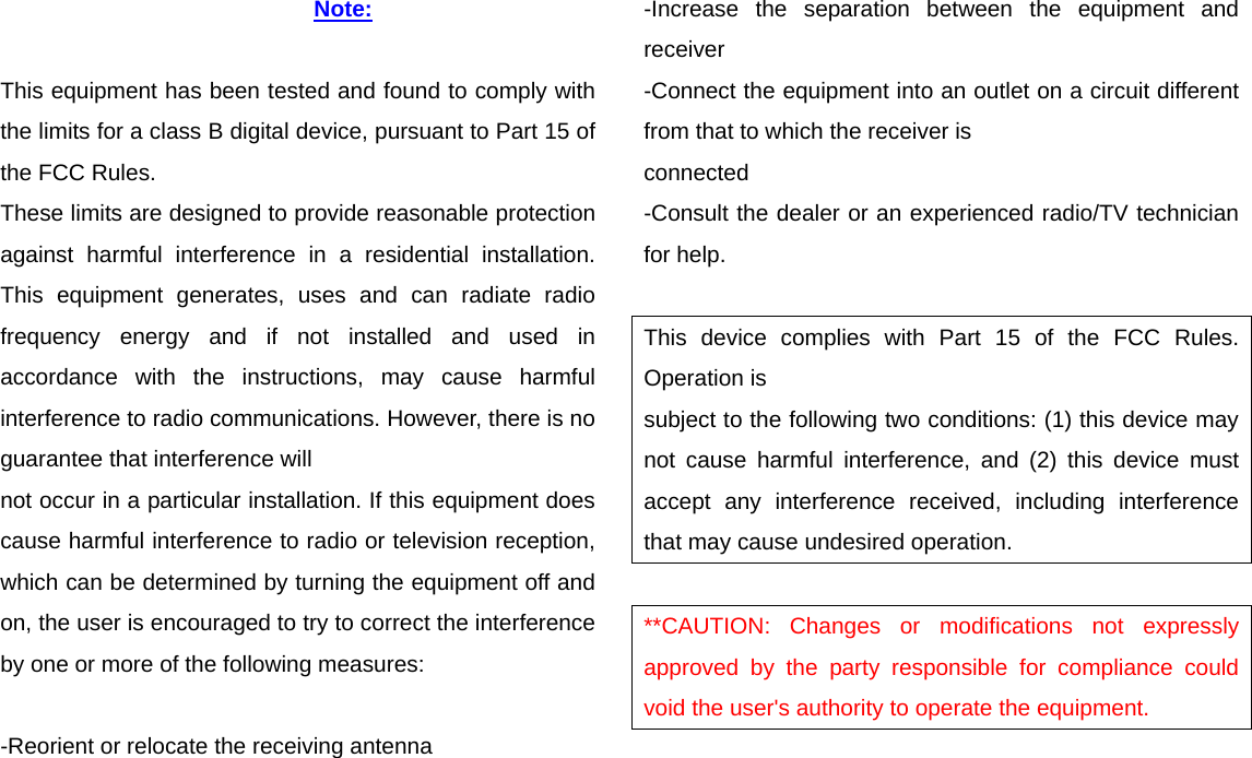 Note:  This equipment has been tested and found to comply with the limits for a class B digital device, pursuant to Part 15 of the FCC Rules. These limits are designed to provide reasonable protection against harmful interference in a residential installation. This equipment generates, uses and can radiate radio frequency energy and if not installed and used in accordance with the instructions, may cause harmful interference to radio communications. However, there is no guarantee that interference will not occur in a particular installation. If this equipment does cause harmful interference to radio or television reception, which can be determined by turning the equipment off and on, the user is encouraged to try to correct the interference by one or more of the following measures:  -Reorient or relocate the receiving antenna -Increase the separation between the equipment and receiver -Connect the equipment into an outlet on a circuit different from that to which the receiver is connected -Consult the dealer or an experienced radio/TV technician for help.  This device complies with Part 15 of the FCC Rules. Operation is subject to the following two conditions: (1) this device may not cause harmful interference, and (2) this device must accept any interference received, including interference that may cause undesired operation.  **CAUTION: Changes or modifications not expressly approved by the party responsible for compliance could void the user&apos;s authority to operate the equipment.   