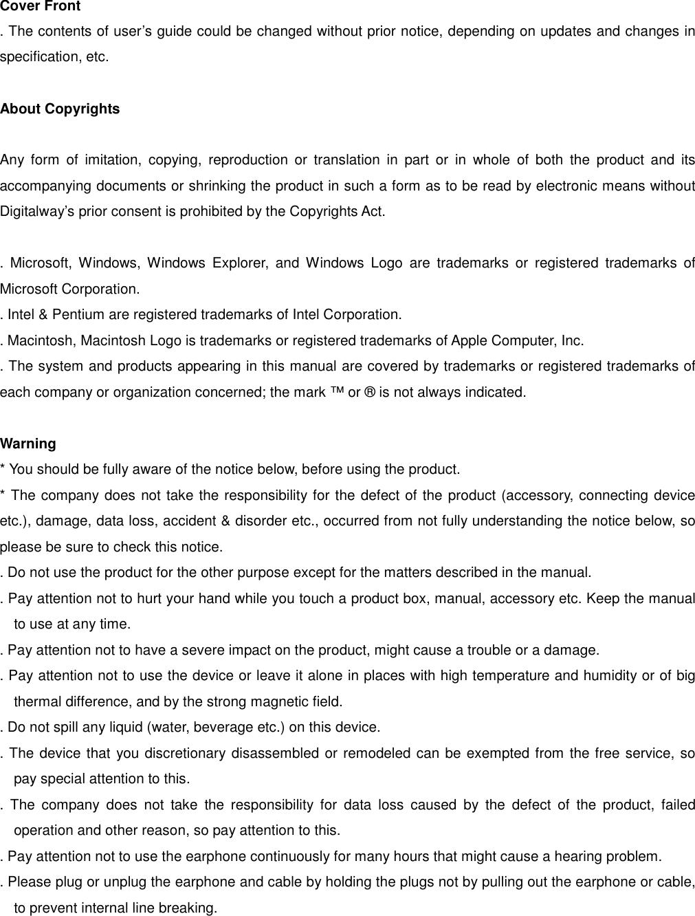 Cover Front . The contents of user’s guide could be changed without prior notice, depending on updates and changes in specification, etc.    About Copyrights   Any form of imitation, copying, reproduction or translation in part or in whole of both the product and its accompanying documents or shrinking the product in such a form as to be read by electronic means without Digitalway’s prior consent is prohibited by the Copyrights Act.      . Microsoft, Windows, Windows Explorer, and Windows Logo are trademarks or registered trademarks of Microsoft Corporation.   . Intel &amp; Pentium are registered trademarks of Intel Corporation.     . Macintosh, Macintosh Logo is trademarks or registered trademarks of Apple Computer, Inc.       . The system and products appearing in this manual are covered by trademarks or registered trademarks of each company or organization concerned; the mark ™ or ® is not always indicated.  Warning * You should be fully aware of the notice below, before using the product. * The company does not take the responsibility for the defect of the product (accessory, connecting device etc.), damage, data loss, accident &amp; disorder etc., occurred from not fully understanding the notice below, so please be sure to check this notice. . Do not use the product for the other purpose except for the matters described in the manual. . Pay attention not to hurt your hand while you touch a product box, manual, accessory etc. Keep the manual to use at any time.   . Pay attention not to have a severe impact on the product, might cause a trouble or a damage. . Pay attention not to use the device or leave it alone in places with high temperature and humidity or of big thermal difference, and by the strong magnetic field. . Do not spill any liquid (water, beverage etc.) on this device. . The device that you discretionary disassembled or remodeled can be exempted from the free service, so pay special attention to this. . The company does not take the responsibility for data loss caused by the defect of the product, failed operation and other reason, so pay attention to this. . Pay attention not to use the earphone continuously for many hours that might cause a hearing problem.   . Please plug or unplug the earphone and cable by holding the plugs not by pulling out the earphone or cable, to prevent internal line breaking.   