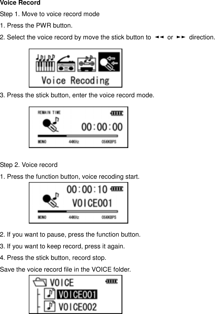 Voice Record Step 1. Move to voice record mode 1. Press the PWR button.   2. Select the voice record by move the stick button to  ◄◄ or ►► direction.      3. Press the stick button, enter the voice record mode.        Step 2. Voice record 1. Press the function button, voice recoding start.       2. If you want to pause, press the function button.     3. If you want to keep record, press it again.   4. Press the stick button, record stop.   Save the voice record file in the VOICE folder.               