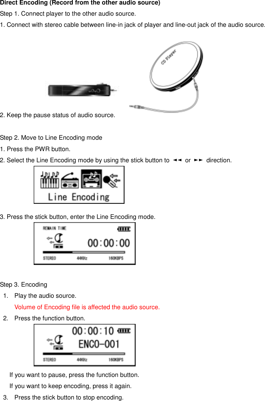 Direct Encoding (Record from the other audio source) Step 1. Connect player to the other audio source.   1. Connect with stereo cable between line-in jack of player and line-out jack of the audio source.              2. Keep the pause status of audio source.    Step 2. Move to Line Encoding mode   1. Press the PWR button.   2. Select the Line Encoding mode by using the stick button to  ◄◄ or ►► direction.      3. Press the stick button, enter the Line Encoding mode.        Step 3. Encoding   1.  Play the audio source.   Volume of Encoding file is affected the audio source.   2.  Press the function button.       If you want to pause, press the function button.   If you want to keep encoding, press it again.   3.  Press the stick button to stop encoding.   