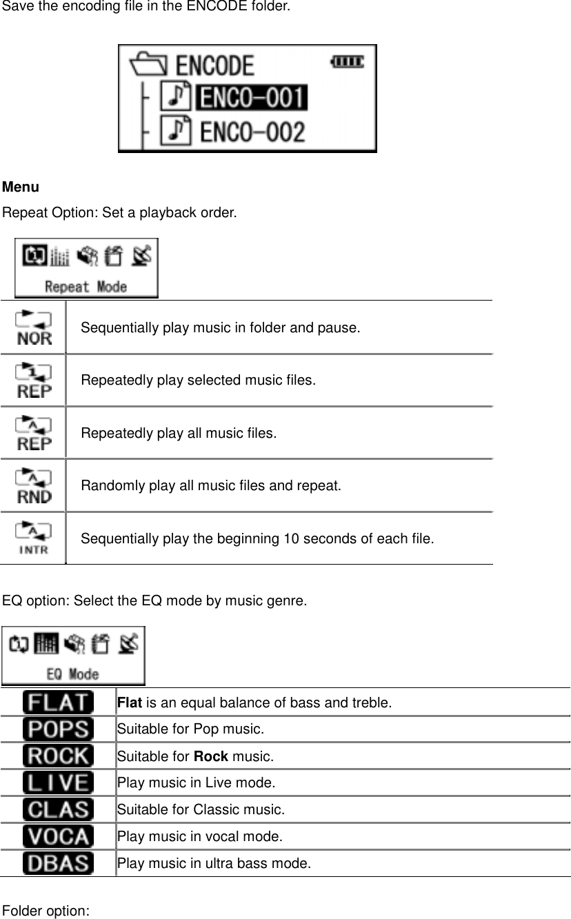 Save the encoding file in the ENCODE folder.         Menu  Repeat Option: Set a playback order.                 EQ option: Select the EQ mode by music genre.      Sequentially play music in folder and pause.    Repeatedly play selected music files.    Repeatedly play all music files.    Randomly play all music files and repeat.    Sequentially play the beginning 10 seconds of each file.     Flat is an equal balance of bass and treble.    Suitable for Pop music.    Suitable for Rock music.   Play music in Live mode.    Suitable for Classic music.    Play music in vocal mode.    Play music in ultra bass mode.           Folder option:   