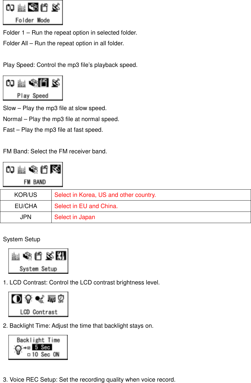    Folder 1 – Run the repeat option in selected folder.   Folder All – Run the repeat option in all folder.    Play Speed: Control the mp3 file’s playback speed.      Slow – Play the mp3 file at slow speed.   Normal – Play the mp3 file at normal speed.   Fast – Play the mp3 file at fast speed.    FM Band: Select the FM receiver band.      KOR/US  Select in Korea, US and other country.   EU/CHA   Select in EU and China.   JPN  Select in Japan  System Setup    1. LCD Contrast: Control the LCD contrast brightness level.      2. Backlight Time: Adjust the time that backlight stays on.       3. Voice REC Setup: Set the recording quality when voice record.   