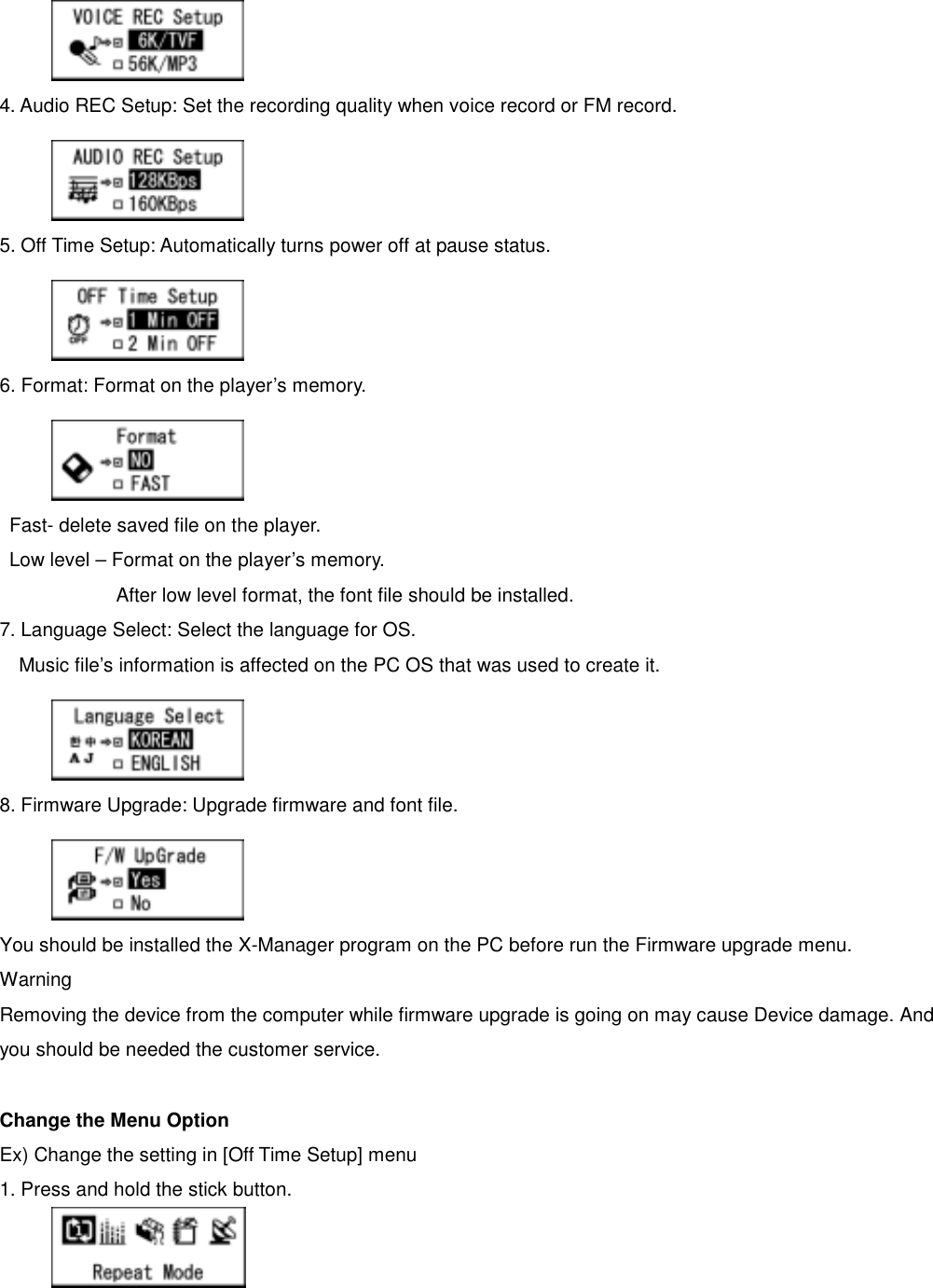    4. Audio REC Setup: Set the recording quality when voice record or FM record.      5. Off Time Setup: Automatically turns power off at pause status.      6. Format: Format on the player’s memory.      Fast- delete saved file on the player.     Low level – Format on the player’s memory.               After low level format, the font file should be installed. 7. Language Select: Select the language for OS.   Music file’s information is affected on the PC OS that was used to create it.      8. Firmware Upgrade: Upgrade firmware and font file.      You should be installed the X-Manager program on the PC before run the Firmware upgrade menu.   Warning Removing the device from the computer while firmware upgrade is going on may cause Device damage. And you should be needed the customer service.    Change the Menu Option       Ex) Change the setting in [Off Time Setup] menu   1. Press and hold the stick button.    