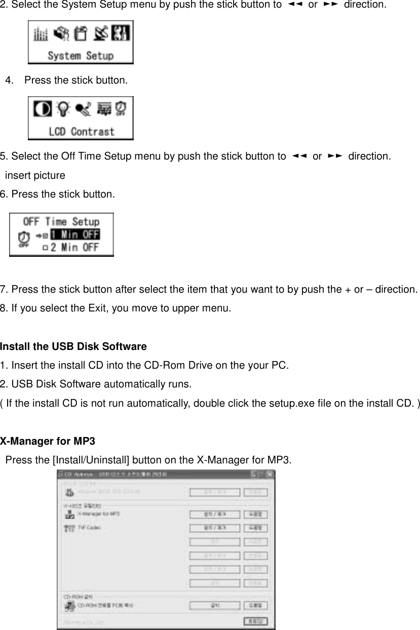   2. Select the System Setup menu by push the stick button to  ◄◄ or ►► direction.     4.  Press the stick button.      5. Select the Off Time Setup menu by push the stick button to  ◄◄ or ►► direction.   insert picture  6. Press the stick button.       7. Press the stick button after select the item that you want to by push the + or – direction.   8. If you select the Exit, you move to upper menu.    Install the USB Disk Software 1. Insert the install CD into the CD-Rom Drive on the your PC.   2. USB Disk Software automatically runs.   ( If the install CD is not run automatically, double click the setup.exe file on the install CD. )  X-Manager for MP3 Press the [Install/Uninstall] button on the X-Manager for MP3.                     