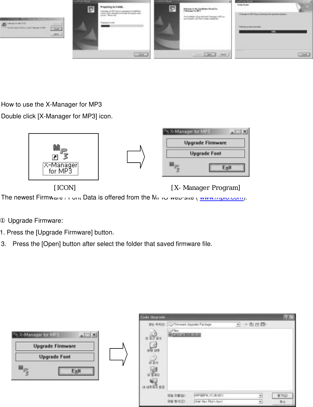            How to use the X-Manager for MP3 Double click [X-Manager for MP3] icon.         The newest Firmware / Font Data is offered from the MPIO web-site ( www.mpio.com).   [ICON]  [X-Manager Program]  ① Upgrade Firmware:   1. Press the [Upgrade Firmware] button.   3.  Press the [Open] button after select the folder that saved firmware file.                  