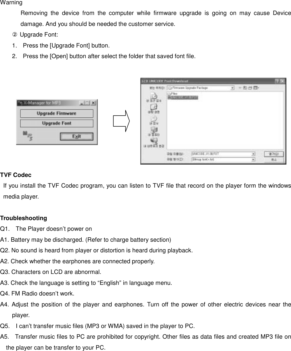  Warning Removing the device from the computer while firmware upgrade is going on may cause Device damage. And you should be needed the customer service.     ② Upgrade Font:   1.  Press the [Upgrade Font] button.   2.  Press the [Open] button after select the folder that saved font file.               TVF Codec If you install the TVF Codec program, you can listen to TVF file that record on the player form the windows media player.    Troubleshooting Q1.    The Player doesn’t power on A1. Battery may be discharged. (Refer to charge battery section) Q2. No sound is heard from player or distortion is heard during playback.   A2. Check whether the earphones are connected properly. Q3. Characters on LCD are abnormal.   A3. Check the language is setting to “English” in language menu.   Q4. FM Radio doesn’t work.   A4. Adjust the position of the player and earphones. Turn off the power of other electric devices near the player. Q5.    I can’t transfer music files (MP3 or WMA) saved in the player to PC.     A5.    Transfer music files to PC are prohibited for copyright. Other files as data files and created MP3 file on the player can be transfer to your PC.   