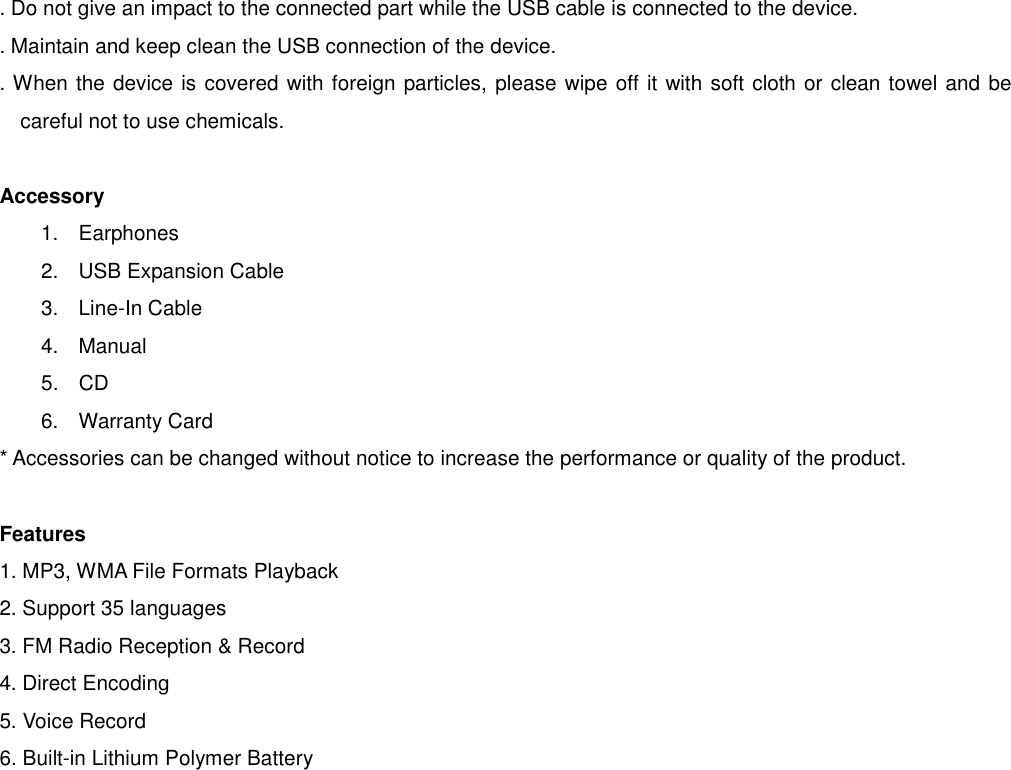 . Do not give an impact to the connected part while the USB cable is connected to the device. . Maintain and keep clean the USB connection of the device.   . When the device is covered with foreign particles, please wipe off it with soft cloth or clean towel and be careful not to use chemicals.    Accessory 1.  Earphones   2.  USB Expansion Cable    3.  Line-In Cable    4. Manual 5.  CD    6. Warranty Card * Accessories can be changed without notice to increase the performance or quality of the product.  Features 1. MP3, WMA File Formats Playback 2. Support 35 languages 3. FM Radio Reception &amp; Record   4. Direct Encoding   5. Voice Record 6. Built-in Lithium Polymer Battery                