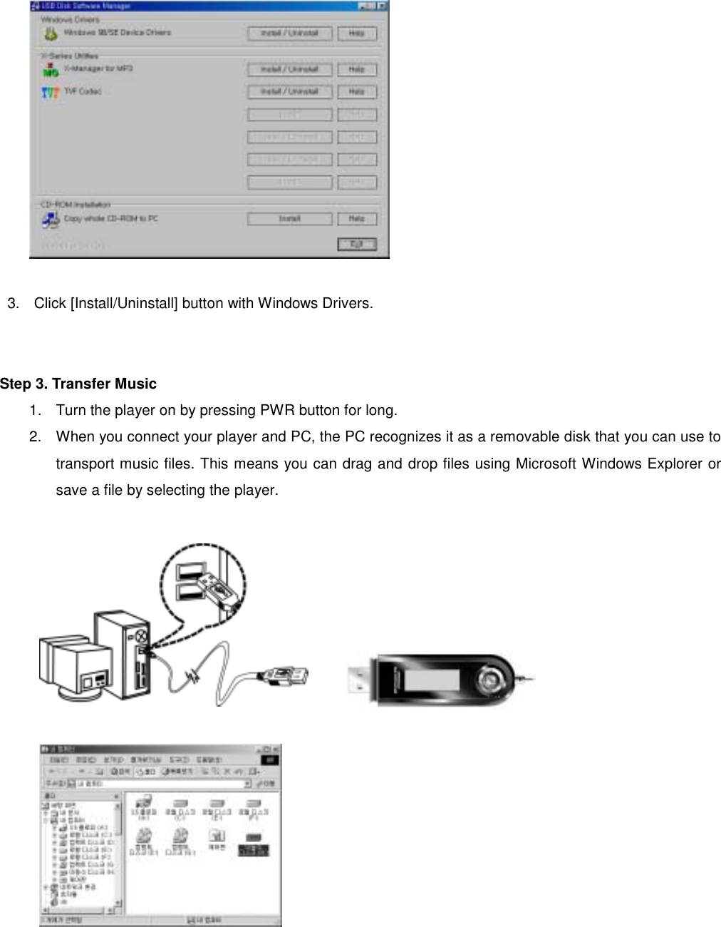   3.  Click [Install/Uninstall] button with Windows Drivers.              Step 3. Transfer Music   1.  Turn the player on by pressing PWR button for long.   2.  When you connect your player and PC, the PC recognizes it as a removable disk that you can use to transport music files. This means you can drag and drop files using Microsoft Windows Explorer or save a file by selecting the player.                                                          