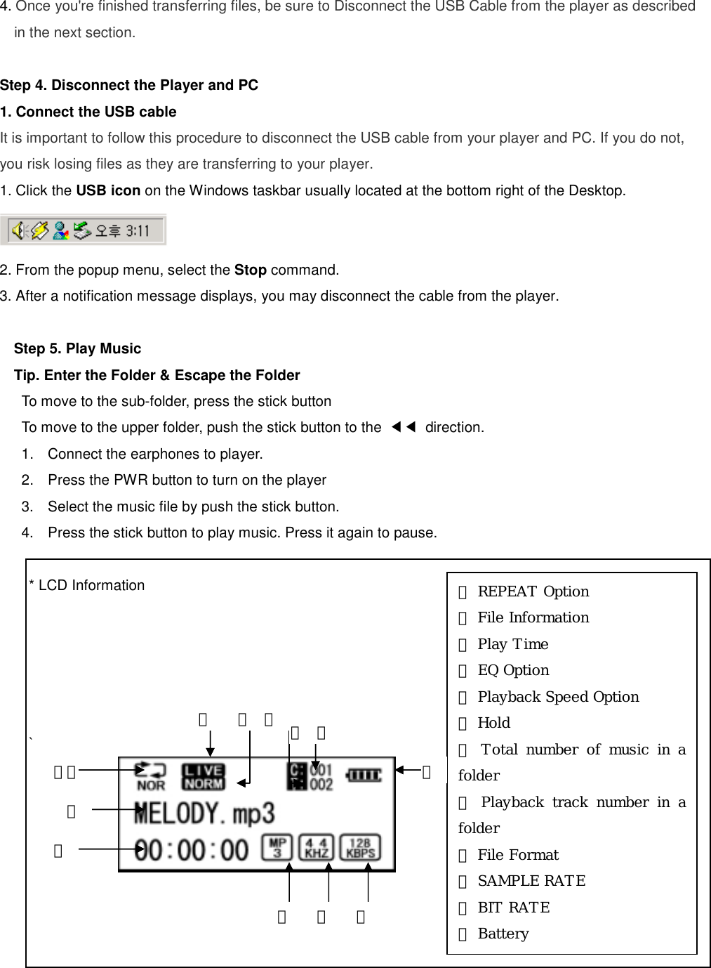 4. Once you&apos;re finished transferring files, be sure to Disconnect the USB Cable from the player as described in the next section.  Step 4. Disconnect the Player and PC   1. Connect the USB cable It is important to follow this procedure to disconnect the USB cable from your player and PC. If you do not, you risk losing files as they are transferring to your player. 1. Click the USB icon on the Windows taskbar usually located at the bottom right of the Desktop.  2. From the popup menu, select the Stop command. 3. After a notification message displays, you may disconnect the cable from the player.  Step 5. Play Music Tip. Enter the Folder &amp; Escape the Folder   To move to the sub-folder, press the stick button To move to the upper folder, push the stick button to the  ◀◀ direction.  1.  Connect the earphones to player.   2.  Press the PWR button to turn on the player 3.  Select the music file by push the stick button.   4.  Press the stick button to play music. Press it again to pause.      * LCD Information      `        ⑫① REPEAT Option ② File Information ③ Play Time ④ EQ Option ⑤ Playback Speed Option ⑥ Hold  ⑦ Total number of music in a folder ⑧ Playback track number in a folder ⑨ File Format ⑩ SAMPLE RATE ⑪ BIT RATE ⑫ Battery  ⑩⑨⑧③ ② ⑪⑦⑥ ⑤ ④ ①① 