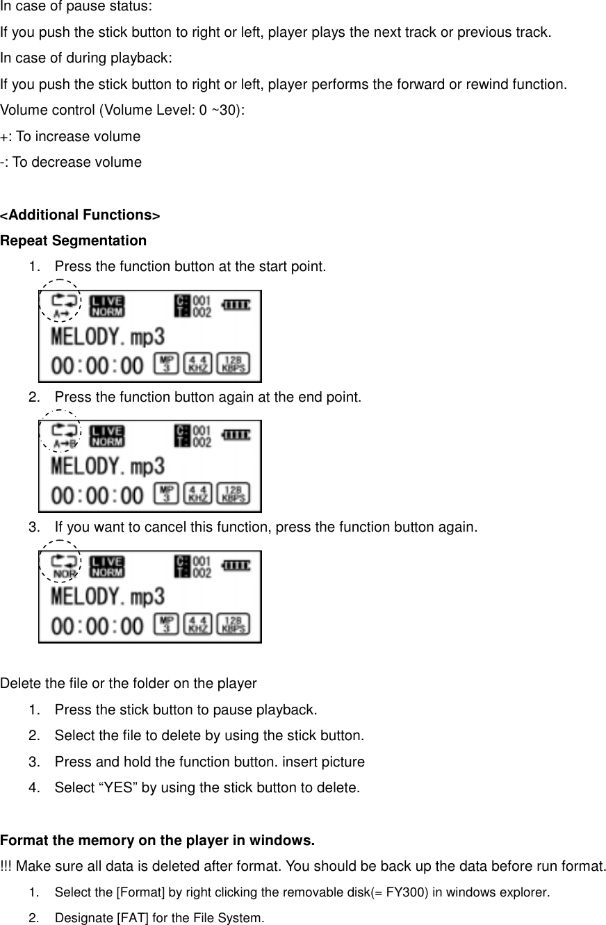 In case of pause status:   If you push the stick button to right or left, player plays the next track or previous track.   In case of during playback:   If you push the stick button to right or left, player performs the forward or rewind function.   Volume control (Volume Level: 0 ~30): +: To increase volume -: To decrease volume    &lt;Additional Functions&gt; Repeat Segmentation 1.  Press the function button at the start point.       2.  Press the function button again at the end point.       3.  If you want to cancel this function, press the function button again.           Delete the file or the folder on the player 1.  Press the stick button to pause playback.   2.  Select the file to delete by using the stick button.   3.  Press and hold the function button. insert picture   4.  Select “YES” by using the stick button to delete.    Format the memory on the player in windows.   !!! Make sure all data is deleted after format. You should be back up the data before run format.   1.  Select the [Format] by right clicking the removable disk(= FY300) in windows explorer.   2.  Designate [FAT] for the File System.   