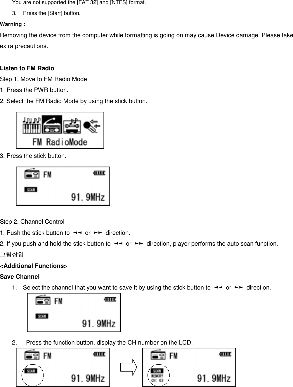 You are not supported the [FAT 32] and [NTFS] format.   3.  Press the [Start] button.   Warning : Removing the device from the computer while formatting is going on may cause Device damage. Please take extra precautions.  Listen to FM Radio Step 1. Move to FM Radio Mode 1. Press the PWR button.   2. Select the FM Radio Mode by using the stick button.       3. Press the stick button.        Step 2. Channel Control 1. Push the stick button to  ◄◄ or ►► direction.  2. If you push and hold the stick button to  ◄◄ or ►►  direction, player performs the auto scan function.       그림삽입 &lt;Additional Functions&gt;   Save Channel   1.  Select the channel that you want to save it by using the stick button to  ◄◄ or ►► direction.     2.    Press the function button, display the CH number on the LCD.       