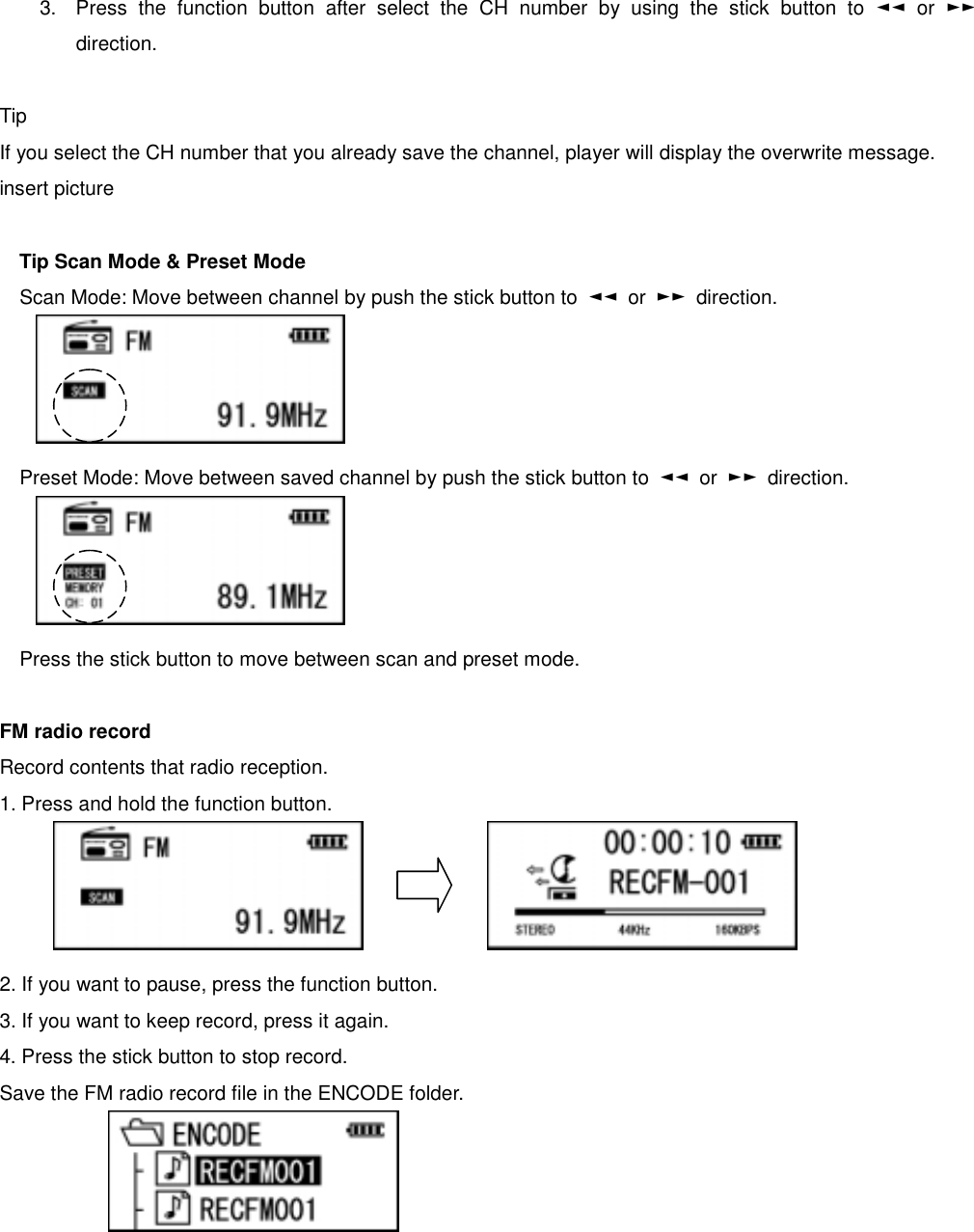  3.  Press the function button after select the CH number by using the stick button to ◄◄ or ►► direction.   Tip  If you select the CH number that you already save the channel, player will display the overwrite message.   insert picture    Tip Scan Mode &amp; Preset Mode Scan Mode: Move between channel by push the stick button to  ◄◄ or ►► direction.      Preset Mode: Move between saved channel by push the stick button to  ◄◄ or ►► direction.      Press the stick button to move between scan and preset mode.    FM radio record Record contents that radio reception.   1. Press and hold the function button.           2. If you want to pause, press the function button.   3. If you want to keep record, press it again.   4. Press the stick button to stop record. Save the FM radio record file in the ENCODE folder.       