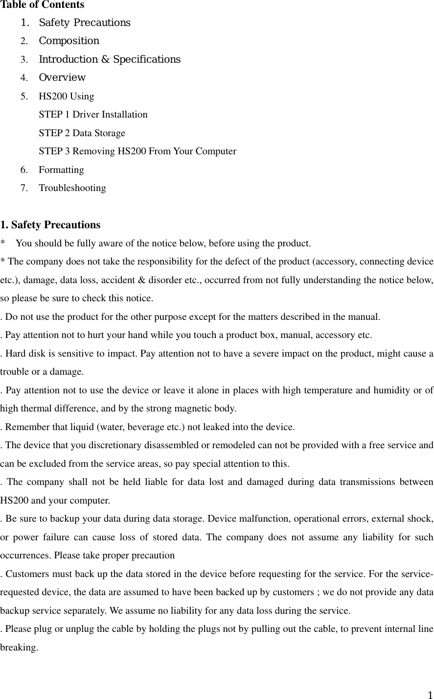 Table of Contents     1.  Safety Precautions   2.  Composition   3.  Introduction &amp; Specifications 4.  Overview  5.  HS200 Using   STEP 1 Driver Installation STEP 2 Data Storage STEP 3 Removing HS200 From Your Computer 6. Formatting 7. Troubleshooting  1. Safety Precautions     *    You should be fully aware of the notice below, before using the product.     * The company does not take the responsibility for the defect of the product (accessory, connecting device etc.), damage, data loss, accident &amp; disorder etc., occurred from not fully understanding the notice below, so please be sure to check this notice.     . Do not use the product for the other purpose except for the matters described in the manual.     . Pay attention not to hurt your hand while you touch a product box, manual, accessory etc.       . Hard disk is sensitive to impact. Pay attention not to have a severe impact on the product, might cause a trouble or a damage.     . Pay attention not to use the device or leave it alone in places with high temperature and humidity or of high thermal difference, and by the strong magnetic body.     . Remember that liquid (water, beverage etc.) not leaked into the device.     . The device that you discretionary disassembled or remodeled can not be provided with a free service and can be excluded from the service areas, so pay special attention to this.     . The company shall not be held liable for data lost and damaged during data transmissions between HS200 and your computer.     . Be sure to backup your data during data storage. Device malfunction, operational errors, external shock, or power failure can cause loss of stored data. The company does not assume any liability for such occurrences. Please take proper precaution   . Customers must back up the data stored in the device before requesting for the service. For the service-requested device, the data are assumed to have been backed up by customers ; we do not provide any data backup service separately. We assume no liability for any data loss during the service.     . Please plug or unplug the cable by holding the plugs not by pulling out the cable, to prevent internal line breaking.     1