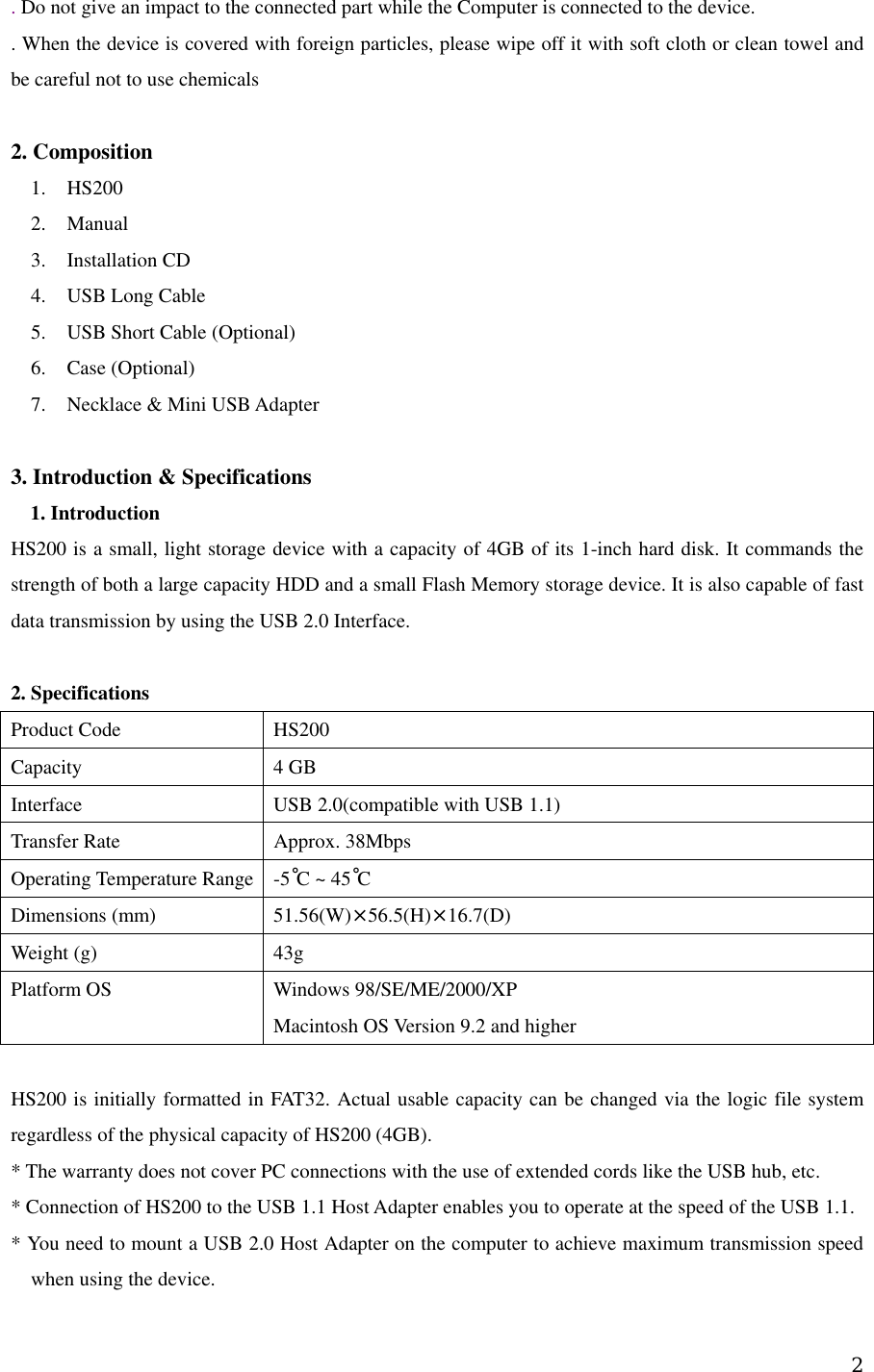 . Do not give an impact to the connected part while the Computer is connected to the device.   . When the device is covered with foreign particles, please wipe off it with soft cloth or clean towel and be careful not to use chemicals    2. Composition    1. HS200 2. Manual  3. Installation CD 4.  USB Long Cable 5.  USB Short Cable (Optional) 6. Case (Optional) 7.  Necklace &amp; Mini USB Adapter  3. Introduction &amp; Specifications 1. Introduction   HS200 is a small, light storage device with a capacity of 4GB of its 1-inch hard disk. It commands the strength of both a large capacity HDD and a small Flash Memory storage device. It is also capable of fast data transmission by using the USB 2.0 Interface.      2. Specifications   Product Code  HS200 Capacity    4 GB Interface  USB 2.0(compatible with USB 1.1) Transfer Rate  Approx. 38Mbps Operating Temperature Range  -5˚C ~ 45˚C  Dimensions (mm)    51.56(W)×56.5(H)×16.7(D) Weight (g)  43g Platform OS  Windows 98/SE/ME/2000/XP   Macintosh OS Version 9.2 and higher  HS200 is initially formatted in FAT32. Actual usable capacity can be changed via the logic file system regardless of the physical capacity of HS200 (4GB).     * The warranty does not cover PC connections with the use of extended cords like the USB hub, etc.     * Connection of HS200 to the USB 1.1 Host Adapter enables you to operate at the speed of the USB 1.1.     * You need to mount a USB 2.0 Host Adapter on the computer to achieve maximum transmission speed when using the device.      2