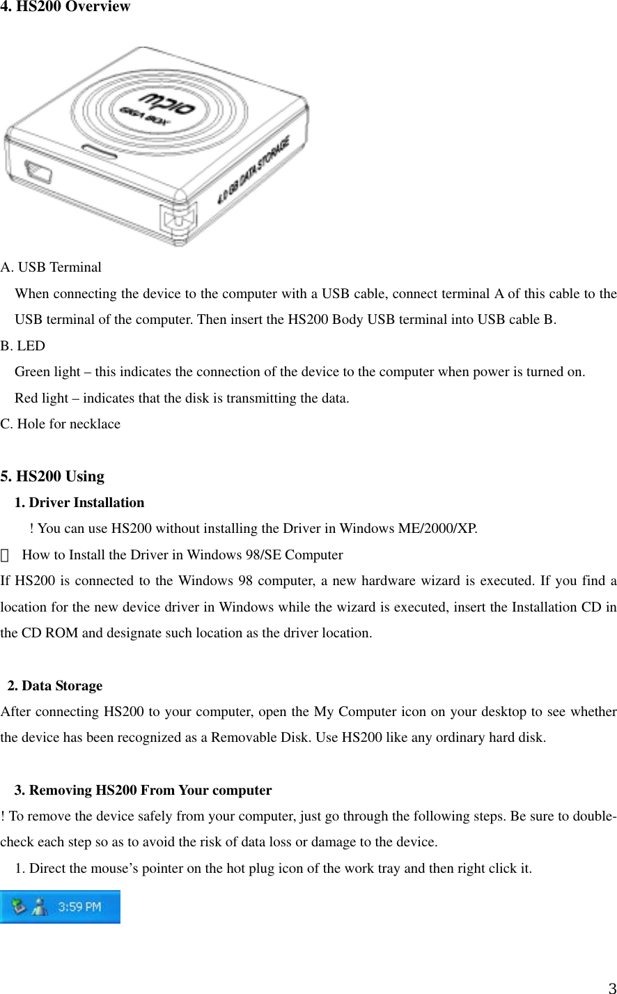 4. HS200 Overview       A. USB Terminal When connecting the device to the computer with a USB cable, connect terminal A of this cable to the USB terminal of the computer. Then insert the HS200 Body USB terminal into USB cable B.       B. LED Green light – this indicates the connection of the device to the computer when power is turned on.     Red light – indicates that the disk is transmitting the data.     C. Hole for necklace  5. HS200 Using     1. Driver Installation   ! You can use HS200 without installing the Driver in Windows ME/2000/XP.     ※  How to Install the Driver in Windows 98/SE Computer       If HS200 is connected to the Windows 98 computer, a new hardware wizard is executed. If you find a location for the new device driver in Windows while the wizard is executed, insert the Installation CD in the CD ROM and designate such location as the driver location.       2. Data Storage   After connecting HS200 to your computer, open the My Computer icon on your desktop to see whether the device has been recognized as a Removable Disk. Use HS200 like any ordinary hard disk.      3. Removing HS200 From Your computer     ! To remove the device safely from your computer, just go through the following steps. Be sure to double-check each step so as to avoid the risk of data loss or damage to the device.     1. Direct the mouse’s pointer on the hot plug icon of the work tray and then right click it.       3