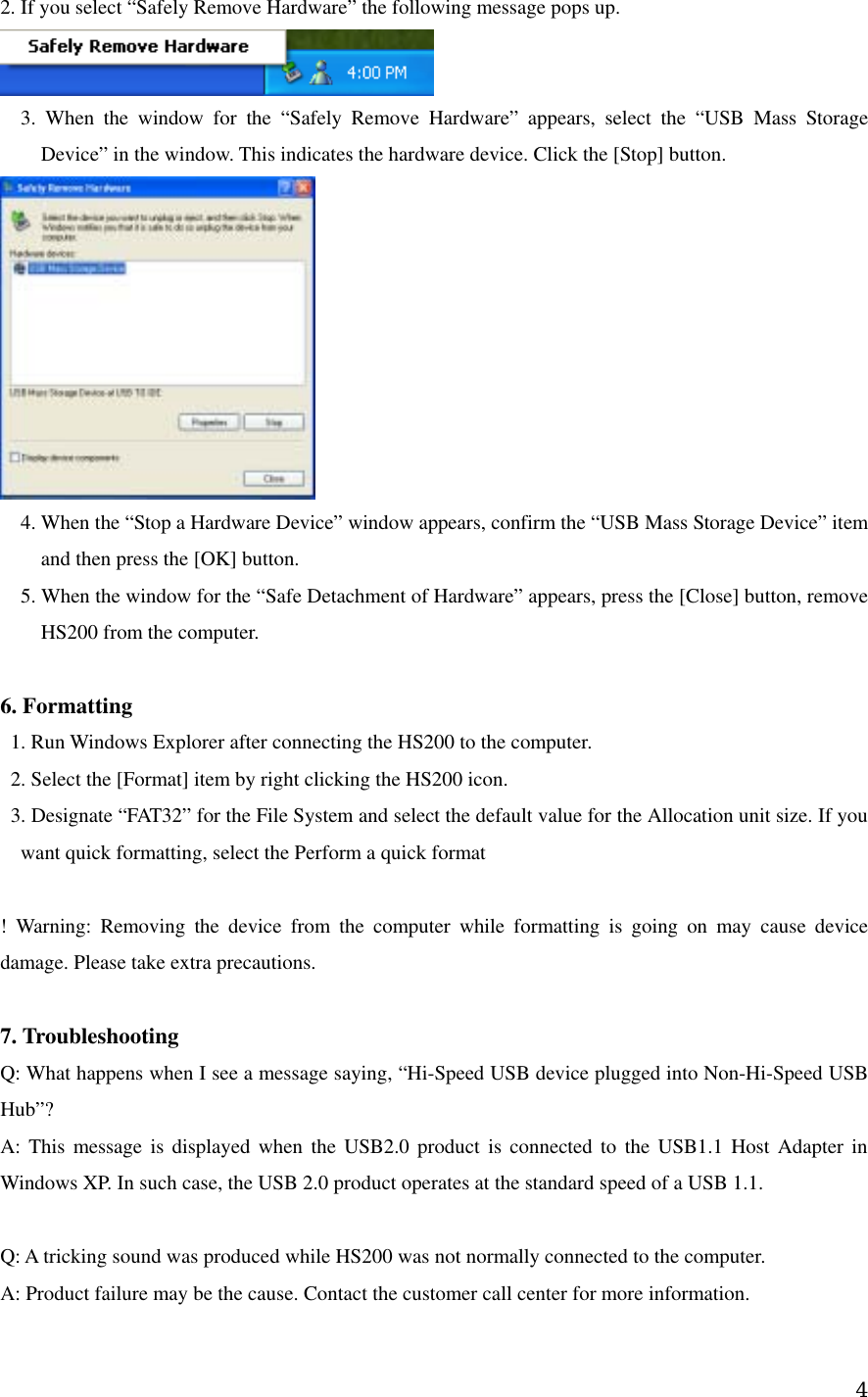 2. If you select “Safely Remove Hardware” the following message pops up.        3. When the window for the “Safely Remove Hardware” appears, select the “USB Mass Storage Device” in the window. This indicates the hardware device. Click the [Stop] button.      4. When the “Stop a Hardware Device” window appears, confirm the “USB Mass Storage Device” item and then press the [OK] button.         5. When the window for the “Safe Detachment of Hardware” appears, press the [Close] button, remove HS200 from the computer.      6. Formatting      1. Run Windows Explorer after connecting the HS200 to the computer.       2. Select the [Format] item by right clicking the HS200 icon.       3. Designate “FAT32” for the File System and select the default value for the Allocation unit size. If you want quick formatting, select the Perform a quick format    ! Warning: Removing the device from the computer while formatting is going on may cause device damage. Please take extra precautions.      7. Troubleshooting   Q: What happens when I see a message saying, “Hi-Speed USB device plugged into Non-Hi-Speed USB Hub”?   A: This message is displayed when the USB2.0 product is connected to the USB1.1 Host Adapter in Windows XP. In such case, the USB 2.0 product operates at the standard speed of a USB 1.1.      Q: A tricking sound was produced while HS200 was not normally connected to the computer.     A: Product failure may be the cause. Contact the customer call center for more information.      4