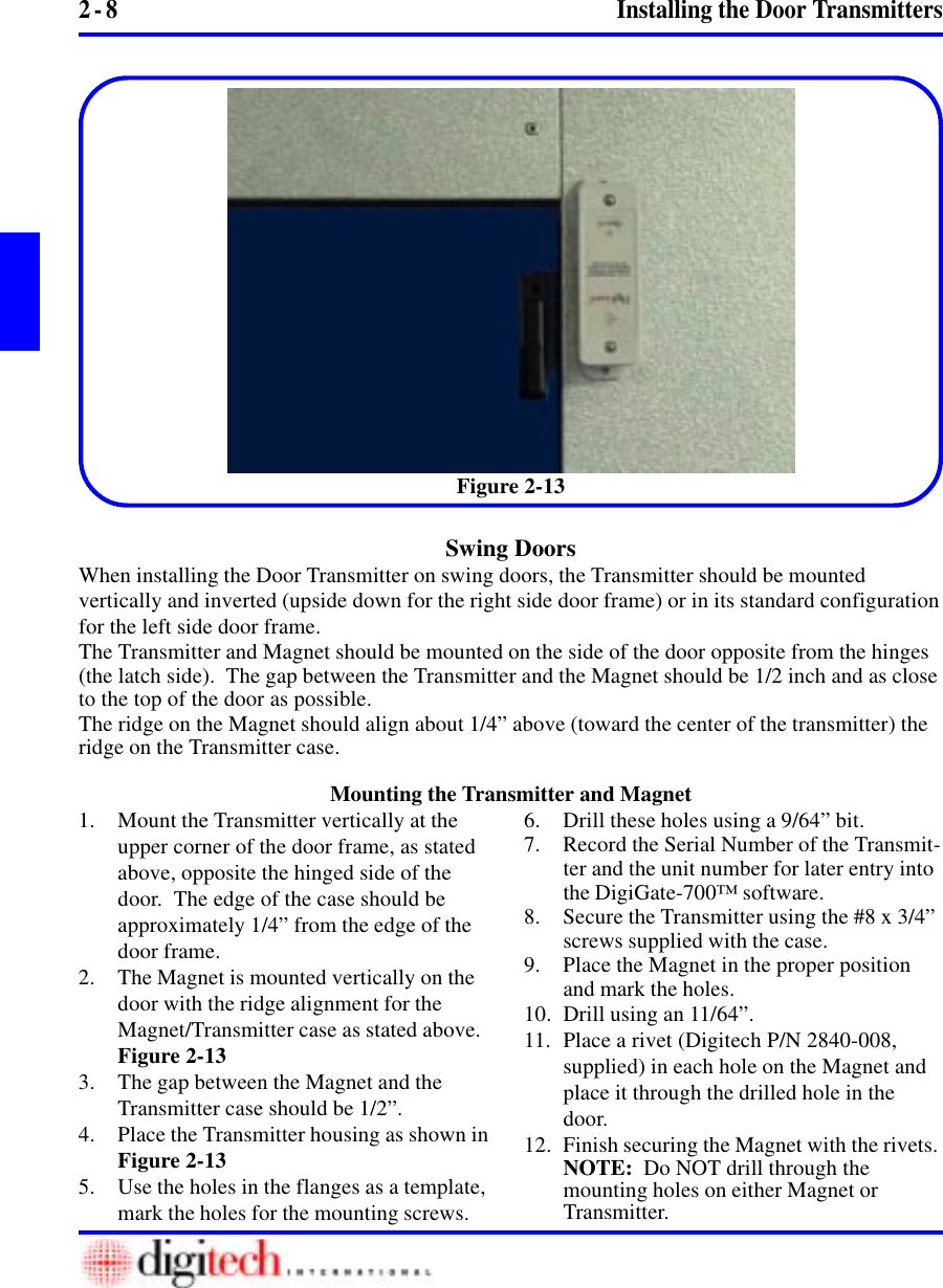 2 - 8 Installing the Door TransmittersFigure 2-131. Mount the Transmitter vertically at theupper corner of the door frame, as statedabove, opposite the hinged side of thedoor.  The edge of the case should beapproximately 1/4” from the edge of thedoor frame.2. The Magnet is mounted vertically on thedoor with the ridge alignment for theMagnet/Transmitter case as stated above.Figure 2-133. The gap between the Magnet and theTransmitter case should be 1/2”.4. Place the Transmitter housing as shown inFigure 2-135. Use the holes in the flanges as a template,mark the holes for the mounting screws.6. Drill these holes using a 9/64” bit.7. Record the Serial Number of the Transmit-ter and the unit number for later entry intothe DigiGate-700™ software.8. Secure the Transmitter using the #8 x 3/4”screws supplied with the case.9. Place the Magnet in the proper positionand mark the holes.10. Drill using an 11/64”.11. Place a rivet (Digitech P/N 2840-008,supplied) in each hole on the Magnet andplace it through the drilled hole in thedoor.12. Finish securing the Magnet with the rivets.NOTE:  Do NOT drill through themounting holes on either Magnet orTransmitter.Swing DoorsWhen installing the Door Transmitter on swing doors, the Transmitter should be mountedvertically and inverted (upside down for the right side door frame) or in its standard configurationfor the left side door frame.The Transmitter and Magnet should be mounted on the side of the door opposite from the hinges(the latch side).  The gap between the Transmitter and the Magnet should be 1/2 inch and as closeto the top of the door as possible.The ridge on the Magnet should align about 1/4” above (toward the center of the transmitter) theridge on the Transmitter case.Mounting the Transmitter and Magnet