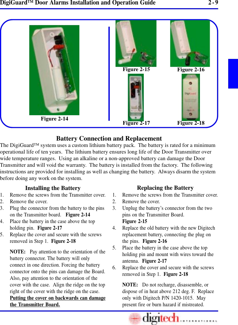 2 - 9DigiGuard™ Door Alarms Installation and Operation GuideBattery Connection and ReplacementFigure 2-15 Figure 2-16The DigiGuard™ system uses a custom lithium battery pack.  The battery is rated for a minimumoperational life of ten years.  The lithium battery ensures long life of the Door Transmitter overwide temperature ranges.  Using an alkaline or a non-approved battery can damage the DoorTransmitter and will void the warranty.  The battery is installed from the factory.  The followinginstructions are provided for installing as well as changing the battery.  Always disarm the systembefore doing any work on the system.Installing the Battery Replacing the Battery1. Remove the screws from the Transmitter cover.2. Remove the cover.3. Unplug the battery’s connector from the twopins on the Transmitter Board.Figure 2-154. Replace the old battery with the new Digitechreplacement battery, connecting the plug onthe pins.  Figure 2-165. Place the battery in the case above the topholding pin and mount with wires toward theantenna.  Figure 2-176. Replace the cover and secure with the screwsremoved in Step 1.  Figure 2-18NOTE:   Do not recharge, disassemble, ordispose of in heat above 212 deg. F.  Replaceonly with Digitech P/N 1420-1015.  Maypresent fire or burn hazard if mistreated.1. Remove the screws from the Transmitter cover.2. Remove the cover.3. Plug the connector from the battery to the pinson the Transmitter board.   Figure 2-144. Place the battery in the case above the topholding pin.  Figure 2-175. Replace the cover and secure with the screwsremoved in Step 1.  Figure 2-18NOTE:   Pay attention to the orientation of thebattery connector. The battery will onlyconnect in one direction. Forcing the batteryconnector onto the pins can damage the Board.Also, pay attention to the orientation of thecover with the case.  Align the ridge on the topright of the cover with the ridge on the case.Putting the cover on backwards can damagethe Transmitter Board.Figure 2-17 Figure 2-18Figure 2-14