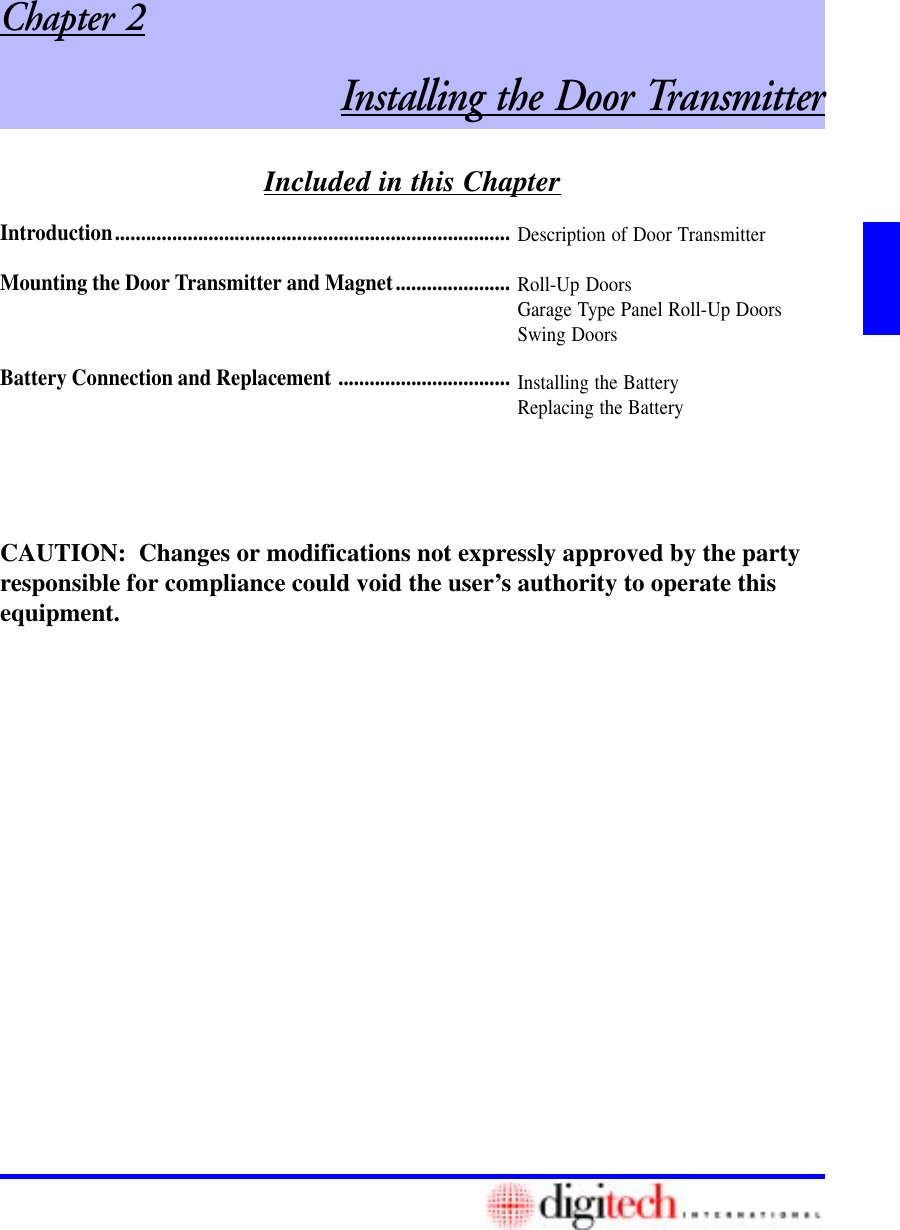 Included in this ChapterChapter 2Installing the Door TransmitterIntroduction............................................................................Mounting the Door Transmitter and Magnet......................Battery Connection and Replacement .................................Description of Door TransmitterRoll-Up DoorsGarage Type Panel Roll-Up DoorsSwing DoorsInstalling the BatteryReplacing the BatteryCAUTION:  Changes or modifications not expressly approved by the partyresponsible for compliance could void the user’s authority to operate thisequipment.