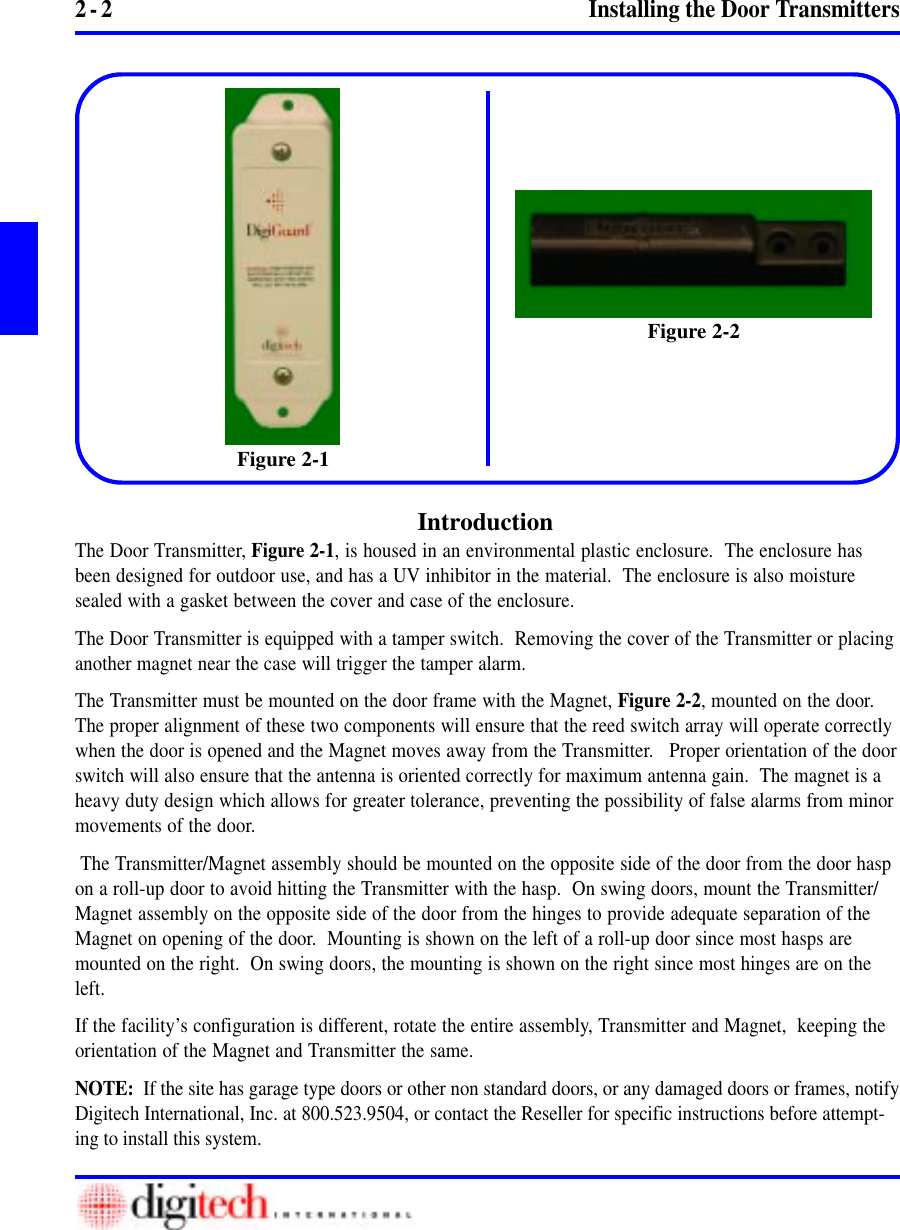2 - 2 Installing the Door TransmittersIntroductionThe Door Transmitter, Figure 2-1, is housed in an environmental plastic enclosure.  The enclosure hasbeen designed for outdoor use, and has a UV inhibitor in the material.  The enclosure is also moisturesealed with a gasket between the cover and case of the enclosure.The Door Transmitter is equipped with a tamper switch.  Removing the cover of the Transmitter or placinganother magnet near the case will trigger the tamper alarm.The Transmitter must be mounted on the door frame with the Magnet, Figure 2-2, mounted on the door.The proper alignment of these two components will ensure that the reed switch array will operate correctlywhen the door is opened and the Magnet moves away from the Transmitter.   Proper orientation of the doorswitch will also ensure that the antenna is oriented correctly for maximum antenna gain.  The magnet is aheavy duty design which allows for greater tolerance, preventing the possibility of false alarms from minormovements of the door. The Transmitter/Magnet assembly should be mounted on the opposite side of the door from the door haspon a roll-up door to avoid hitting the Transmitter with the hasp.  On swing doors, mount the Transmitter/Magnet assembly on the opposite side of the door from the hinges to provide adequate separation of theMagnet on opening of the door.  Mounting is shown on the left of a roll-up door since most hasps aremounted on the right.  On swing doors, the mounting is shown on the right since most hinges are on theleft.If the facility’s configuration is different, rotate the entire assembly, Transmitter and Magnet,  keeping theorientation of the Magnet and Transmitter the same.NOTE:  If the site has garage type doors or other non standard doors, or any damaged doors or frames, notifyDigitech International, Inc. at 800.523.9504, or contact the Reseller for specific instructions before attempt-ing to install this system.Figure 2-1Figure 2-2