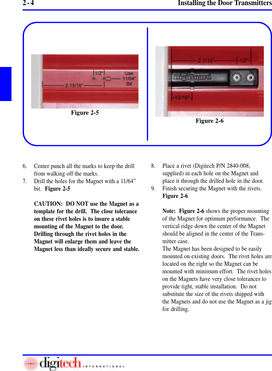 2 - 4 Installing the Door Transmitters6. Center punch all the marks to keep the drillfrom walking off the marks.7. Drill the holes for the Magnet with a 11/64”bit.  Figure 2-5CAUTION:  DO NOT use the Magnet as atemplate for the drill.  The close toleranceon these rivet holes is to insure a stablemounting of the Magnet to the door.Drilling through the rivet holes in theMagnet will enlarge them and leave theMagnet less than ideally secure and stable.8. Place a rivet (Digitech P/N 2840-008,supplied) in each hole on the Magnet andplace it through the drilled hole in the door.9. Finish securing the Magnet with the rivets.Figure 2-6Note:  Figure 2-6 shows the proper mountingof the Magnet for optimum performance.  Thevertical ridge down the center of the Magnetshould be aligned in the center of the Trans-mitter case.The Magnet has been designed to be easilymounted on existing doors.  The rivet holes arelocated on the right so the Magnet can bemounted with minimum effort.  The rivet holeson the Magnets have very close tolerances toprovide tight, stable installation.  Do notsubstitute the size of the rivets shipped withthe Magnets and do not use the Magnet as a jigfor drilling.Figure 2-6Figure 2-5