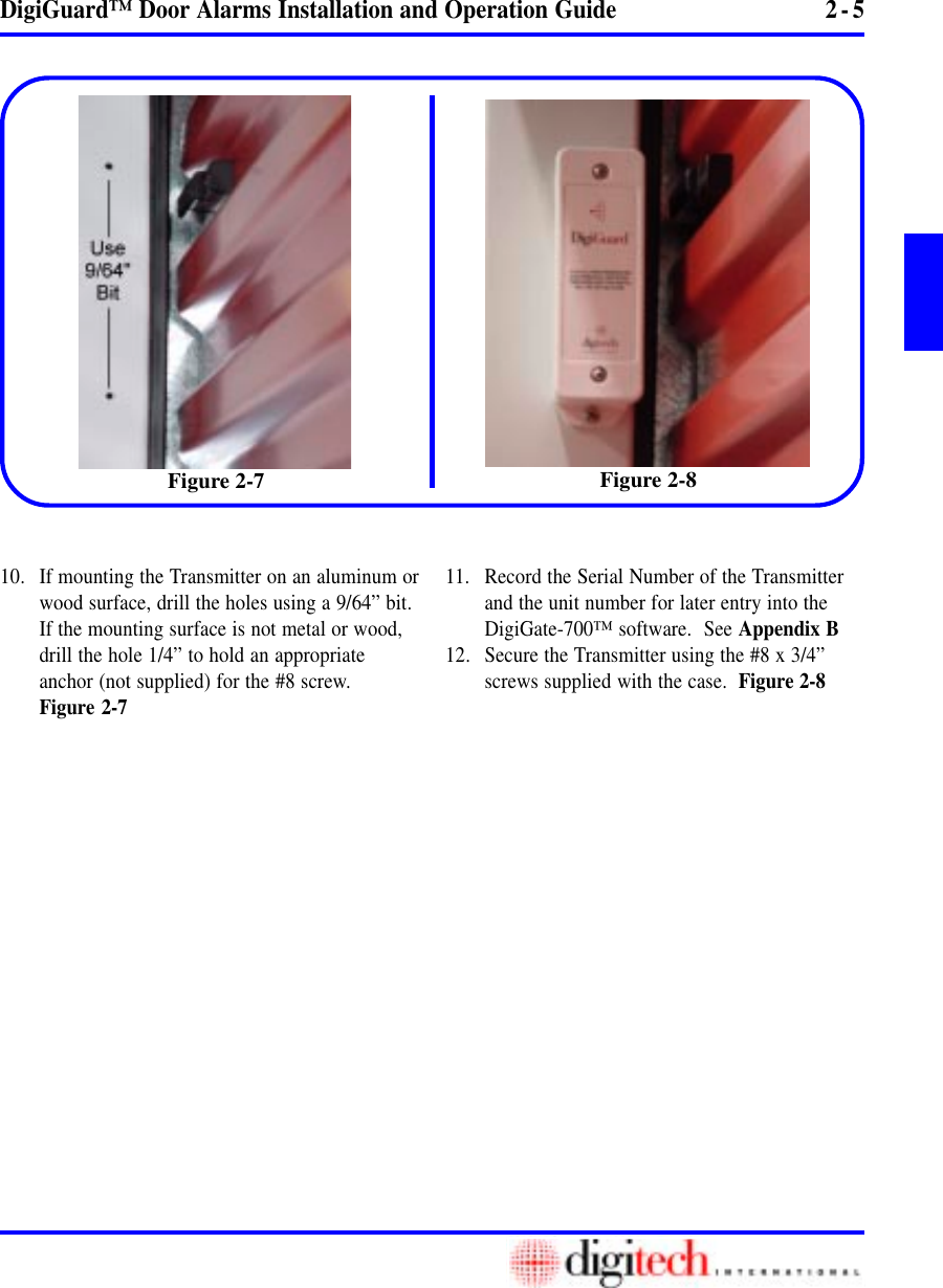 2 - 5DigiGuard™ Door Alarms Installation and Operation Guide10. If mounting the Transmitter on an aluminum orwood surface, drill the holes using a 9/64” bit.If the mounting surface is not metal or wood,drill the hole 1/4” to hold an appropriateanchor (not supplied) for the #8 screw.Figure 2-711. Record the Serial Number of the Transmitterand the unit number for later entry into theDigiGate-700™ software.  See Appendix B12. Secure the Transmitter using the #8 x 3/4”screws supplied with the case.  Figure 2-8Figure 2-8Figure 2-7