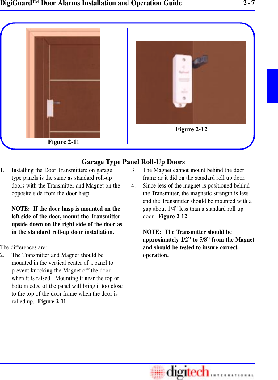 2 - 7DigiGuard™ Door Alarms Installation and Operation Guide1. Installing the Door Transmitters on garagetype panels is the same as standard roll-updoors with the Transmitter and Magnet on theopposite side from the door hasp.NOTE:  If the door hasp is mounted on theleft side of the door, mount the Transmitterupside down on the right side of the door asin the standard roll-up door installation.The differences are:2. The Transmitter and Magnet should bemounted in the vertical center of a panel toprevent knocking the Magnet off the doorwhen it is raised.  Mounting it near the top orbottom edge of the panel will bring it too closeto the top of the door frame when the door isrolled up.  Figure 2-11Garage Type Panel Roll-Up Doors3. The Magnet cannot mount behind the doorframe as it did on the standard roll up door.4. Since less of the magnet is positioned behindthe Transmitter, the magnetic strength is lessand the Transmitter should be mounted with agap about 1/4” less than a standard roll-updoor.  Figure 2-12NOTE:  The Transmitter should beapproximately 1/2” to 5/8” from the Magnetand should be tested to insure correctoperation.Figure 2-12Figure 2-11