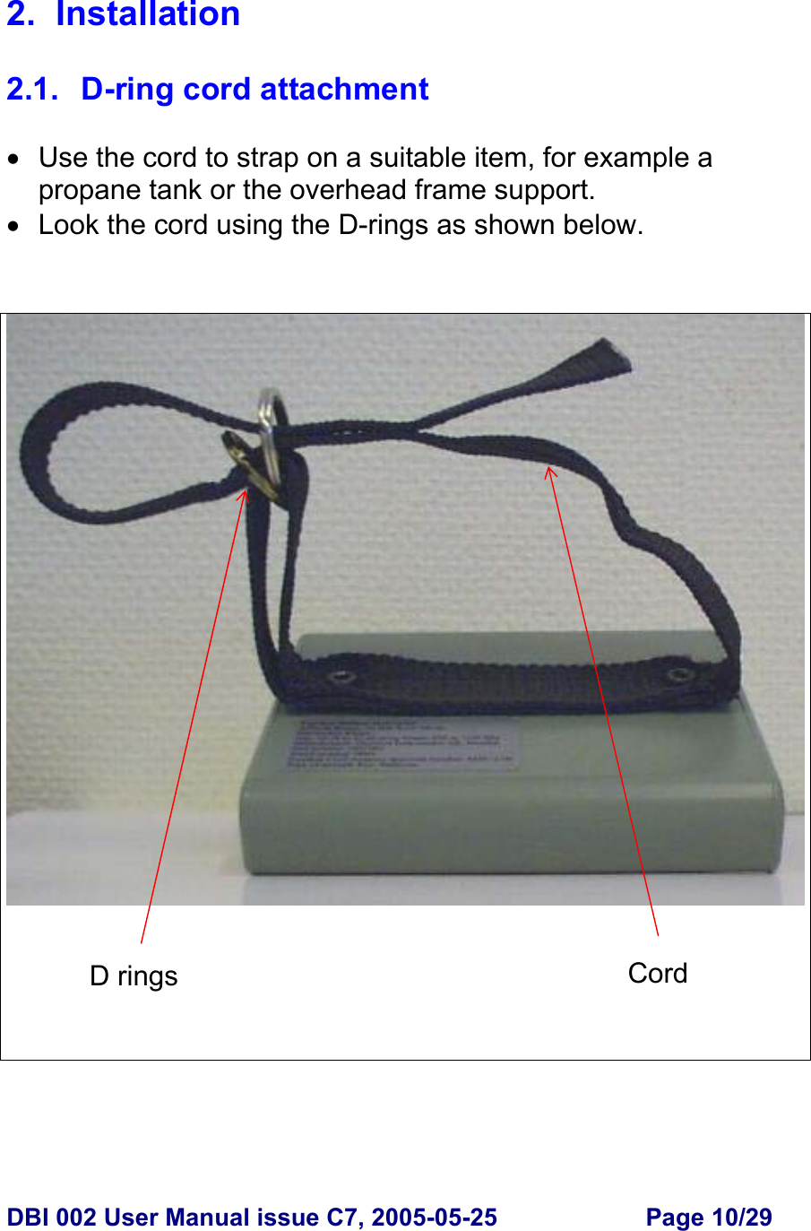  DBI 002 User Manual issue C7, 2005-05-25  Page 10/29  2. Installation  2.1.  D-ring cord attachment  •  Use the cord to strap on a suitable item, for example a propane tank or the overhead frame support. •  Look the cord using the D-rings as shown below.      D rings  Cord 