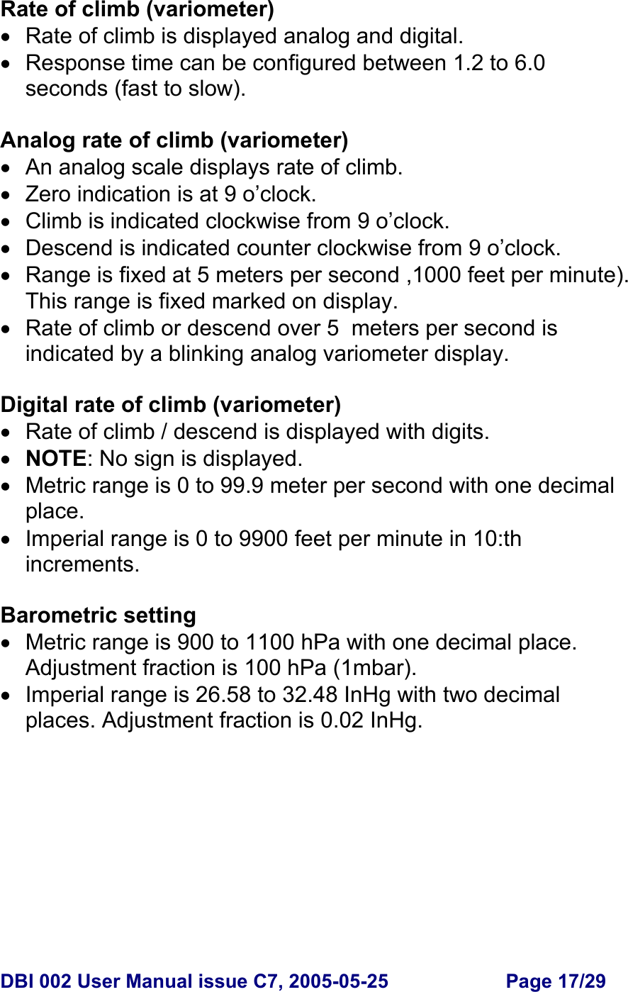  DBI 002 User Manual issue C7, 2005-05-25  Page 17/29  Rate of climb (variometer) •  Rate of climb is displayed analog and digital. •  Response time can be configured between 1.2 to 6.0 seconds (fast to slow).  Analog rate of climb (variometer) •  An analog scale displays rate of climb. • Zero indication is at 9 o’clock. •  Climb is indicated clockwise from 9 o’clock. •  Descend is indicated counter clockwise from 9 o’clock. •  Range is fixed at 5 meters per second ,1000 feet per minute). This range is fixed marked on display. •  Rate of climb or descend over 5  meters per second is indicated by a blinking analog variometer display.  Digital rate of climb (variometer) •  Rate of climb / descend is displayed with digits. • NOTE: No sign is displayed. •  Metric range is 0 to 99.9 meter per second with one decimal place. •  Imperial range is 0 to 9900 feet per minute in 10:th increments.  Barometric setting •  Metric range is 900 to 1100 hPa with one decimal place. Adjustment fraction is 100 hPa (1mbar). •  Imperial range is 26.58 to 32.48 InHg with two decimal places. Adjustment fraction is 0.02 InHg.  