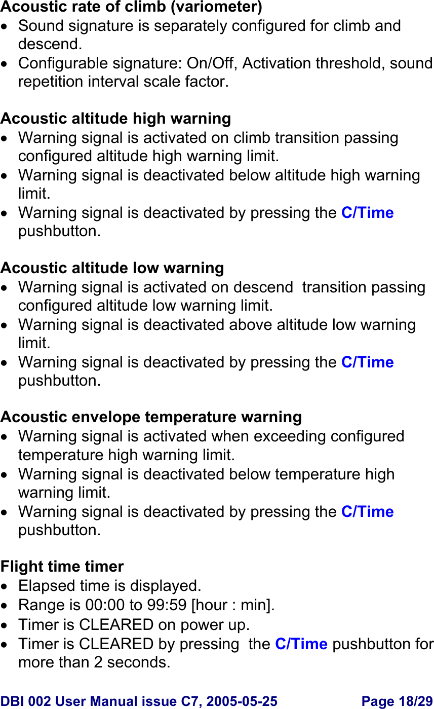  DBI 002 User Manual issue C7, 2005-05-25  Page 18/29  Acoustic rate of climb (variometer) •  Sound signature is separately configured for climb and descend. • Configurable signature: On/Off, Activation threshold, sound repetition interval scale factor.  Acoustic altitude high warning •  Warning signal is activated on climb transition passing configured altitude high warning limit. •  Warning signal is deactivated below altitude high warning limit. •  Warning signal is deactivated by pressing the C/Time pushbutton.  Acoustic altitude low warning •  Warning signal is activated on descend  transition passing configured altitude low warning limit. • Warning signal is deactivated above altitude low warning limit. •  Warning signal is deactivated by pressing the C/Time pushbutton.  Acoustic envelope temperature warning •  Warning signal is activated when exceeding configured temperature high warning limit. •  Warning signal is deactivated below temperature high warning limit. •  Warning signal is deactivated by pressing the C/Time pushbutton.  Flight time timer •  Elapsed time is displayed. •  Range is 00:00 to 99:59 [hour : min]. •  Timer is CLEARED on power up. •  Timer is CLEARED by pressing  the C/Time pushbutton for more than 2 seconds.  