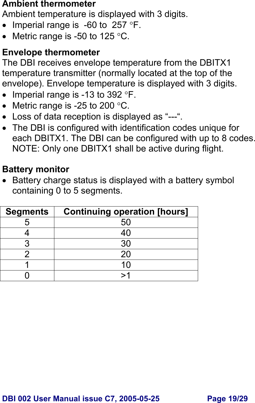  DBI 002 User Manual issue C7, 2005-05-25  Page 19/29  Ambient thermometer Ambient temperature is displayed with 3 digits. •  Imperial range is  -60 to  257 °F. •  Metric range is -50 to 125 °C.  Envelope thermometer The DBI receives envelope temperature from the DBITX1 temperature transmitter (normally located at the top of the envelope). Envelope temperature is displayed with 3 digits. •  Imperial range is -13 to 392 °F. •  Metric range is -25 to 200 °C. • Loss of data reception is displayed as “---“. •  The DBI is configured with identification codes unique for each DBITX1. The DBI can be configured with up to 8 codes. NOTE: Only one DBITX1 shall be active during flight.  Battery monitor •  Battery charge status is displayed with a battery symbol containing 0 to 5 segments.  Segments Continuing operation [hours] 5 50 4 40 3 30 2 20 1 10 0 &gt;1 