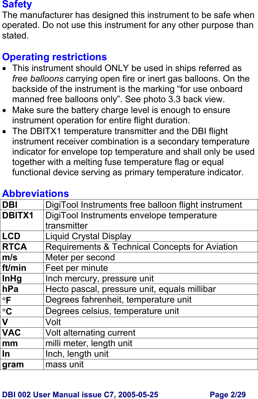  DBI 002 User Manual issue C7, 2005-05-25  Page 2/29  Safety The manufacturer has designed this instrument to be safe when operated. Do not use this instrument for any other purpose than stated.   Operating restrictions •  This instrument should ONLY be used in ships referred as free balloons carrying open fire or inert gas balloons. On the backside of the instrument is the marking “for use onboard manned free balloons only”. See photo 3.3 back view. • Make sure the battery charge level is enough to ensure instrument operation for entire flight duration. • The DBITX1 temperature transmitter and the DBI flight instrument receiver combination is a secondary temperature indicator for envelope top temperature and shall only be used together with a melting fuse temperature flag or equal functional device serving as primary temperature indicator.  Abbreviations DBI  DigiTool Instruments free balloon flight instrument  DBITX1  DigiTool Instruments envelope temperature transmitter LCD  Liquid Crystal Display RTCA  Requirements &amp; Technical Concepts for Aviation m/s  Meter per second ft/min  Feet per minute InHg  Inch mercury, pressure unit hPa  Hecto pascal, pressure unit, equals millibar °F  Degrees fahrenheit, temperature unit °C  Degrees celsius, temperature unit V  Volt VAC  Volt alternating current mm  milli meter, length unit In  Inch, length unit gram  mass unit 