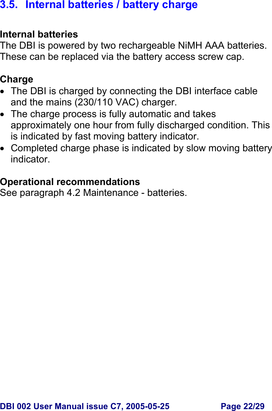  DBI 002 User Manual issue C7, 2005-05-25  Page 22/29    3.5.  Internal batteries / battery charge   Internal batteries The DBI is powered by two rechargeable NiMH AAA batteries. These can be replaced via the battery access screw cap.  Charge •  The DBI is charged by connecting the DBI interface cable and the mains (230/110 VAC) charger. •  The charge process is fully automatic and takes approximately one hour from fully discharged condition. This is indicated by fast moving battery indicator. •  Completed charge phase is indicated by slow moving battery indicator.  Operational recommendations See paragraph 4.2 Maintenance - batteries.  