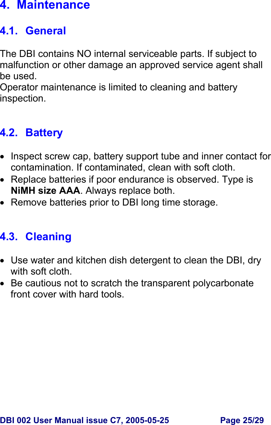  DBI 002 User Manual issue C7, 2005-05-25  Page 25/29  4. Maintenance  4.1. General  The DBI contains NO internal serviceable parts. If subject to malfunction or other damage an approved service agent shall be used. Operator maintenance is limited to cleaning and battery inspection.   4.2. Battery  •  Inspect screw cap, battery support tube and inner contact for contamination. If contaminated, clean with soft cloth. •  Replace batteries if poor endurance is observed. Type is NiMH size AAA. Always replace both. •  Remove batteries prior to DBI long time storage.   4.3. Cleaning  •  Use water and kitchen dish detergent to clean the DBI, dry with soft cloth. •  Be cautious not to scratch the transparent polycarbonate front cover with hard tools.    