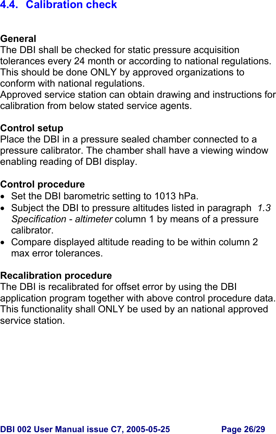  DBI 002 User Manual issue C7, 2005-05-25  Page 26/29  4.4. Calibration check   General The DBI shall be checked for static pressure acquisition tolerances every 24 month or according to national regulations. This should be done ONLY by approved organizations to conform with national regulations. Approved service station can obtain drawing and instructions for calibration from below stated service agents.  Control setup Place the DBI in a pressure sealed chamber connected to a pressure calibrator. The chamber shall have a viewing window enabling reading of DBI display.  Control procedure •  Set the DBI barometric setting to 1013 hPa. •  Subject the DBI to pressure altitudes listed in paragraph  1.3 Specification - altimeter column 1 by means of a pressure calibrator. • Compare displayed altitude reading to be within column 2 max error tolerances.  Recalibration procedure The DBI is recalibrated for offset error by using the DBI application program together with above control procedure data. This functionality shall ONLY be used by an national approved service station.   
