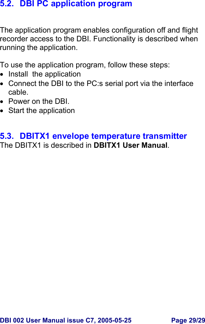  DBI 002 User Manual issue C7, 2005-05-25  Page 29/29    5.2.  DBI PC application program   The application program enables configuration off and flight recorder access to the DBI. Functionality is described when running the application.  To use the application program, follow these steps: •  Install  the application •  Connect the DBI to the PC:s serial port via the interface cable. •  Power on the DBI. •  Start the application    5.3.  DBITX1 envelope temperature transmitter The DBITX1 is described in DBITX1 User Manual.    