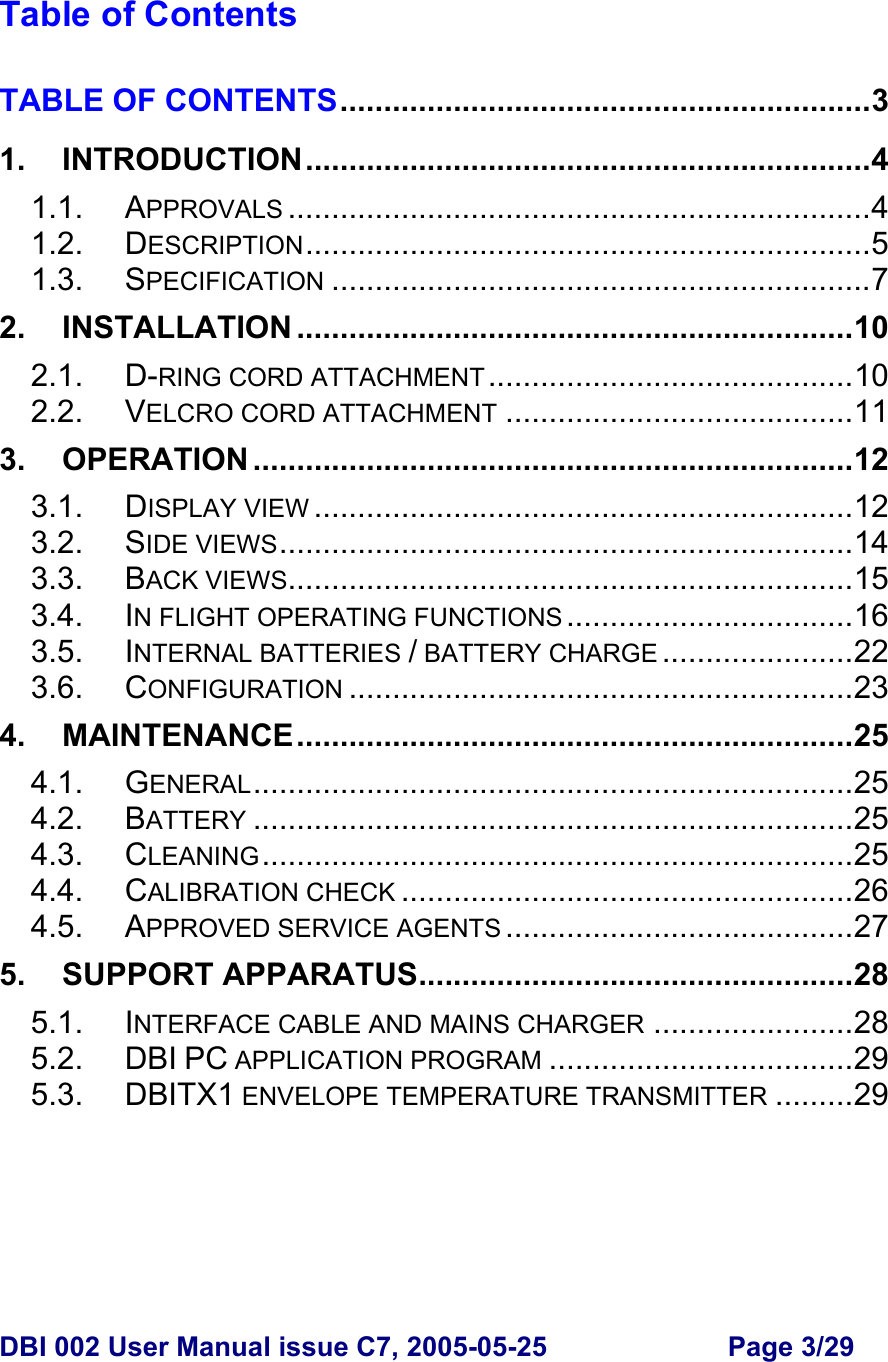  DBI 002 User Manual issue C7, 2005-05-25  Page 3/29   Table of Contents  TABLE OF CONTENTS.............................................................3 1. INTRODUCTION.................................................................4 1.1. APPROVALS ...................................................................4 1.2. DESCRIPTION.................................................................5 1.3. SPECIFICATION ..............................................................7 2. INSTALLATION ................................................................10 2.1. D-RING CORD ATTACHMENT ..........................................10 2.2. VELCRO CORD ATTACHMENT ........................................11 3. OPERATION .....................................................................12 3.1. DISPLAY VIEW ..............................................................12 3.2. SIDE VIEWS..................................................................14 3.3. BACK VIEWS.................................................................15 3.4. IN FLIGHT OPERATING FUNCTIONS .................................16 3.5. INTERNAL BATTERIES / BATTERY CHARGE ......................22 3.6. CONFIGURATION ..........................................................23 4. MAINTENANCE................................................................25 4.1. GENERAL.....................................................................25 4.2. BATTERY .....................................................................25 4.3. CLEANING....................................................................25 4.4. CALIBRATION CHECK ....................................................26 4.5. APPROVED SERVICE AGENTS ........................................27 5. SUPPORT APPARATUS..................................................28 5.1. INTERFACE CABLE AND MAINS CHARGER .......................28 5.2. DBI PC APPLICATION PROGRAM ...................................29 5.3. DBITX1 ENVELOPE TEMPERATURE TRANSMITTER .........29       