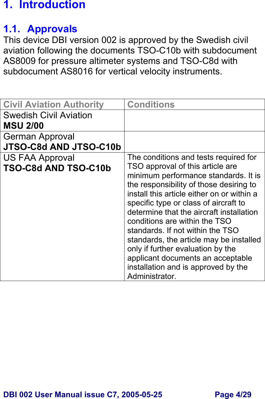  DBI 002 User Manual issue C7, 2005-05-25  Page 4/29  1. Introduction  1.1. Approvals This device DBI version 002 is approved by the Swedish civil aviation following the documents TSO-C10b with subdocument AS8009 for pressure altimeter systems and TSO-C8d with subdocument AS8016 for vertical velocity instruments.   Civil Aviation Authority  Conditions Swedish Civil Aviation MSU 2/00  German Approval JTSO-C8d AND JTSO-C10b US FAA Approval TSO-C8d AND TSO-C10b The conditions and tests required for TSO approval of this article are minimum performance standards. It is the responsibility of those desiring to install this article either on or within a specific type or class of aircraft to determine that the aircraft installation conditions are within the TSO standards. If not within the TSO standards, the article may be installed only if further evaluation by the applicant documents an acceptable installation and is approved by the Administrator.      