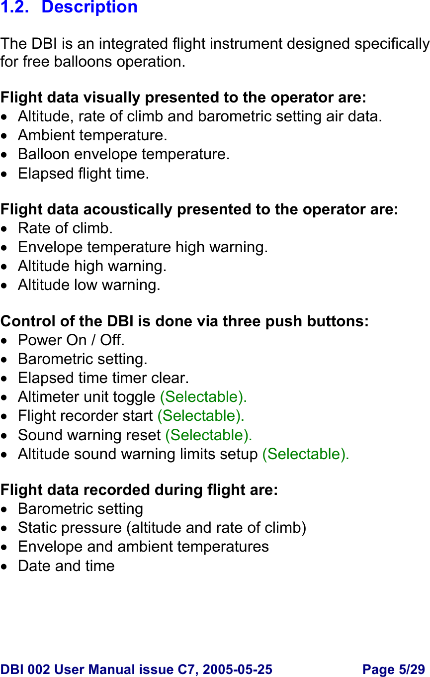  DBI 002 User Manual issue C7, 2005-05-25  Page 5/29   1.2. Description  The DBI is an integrated flight instrument designed specifically for free balloons operation.  Flight data visually presented to the operator are: •  Altitude, rate of climb and barometric setting air data. • Ambient temperature. •  Balloon envelope temperature. • Elapsed flight time.  Flight data acoustically presented to the operator are: • Rate of climb. •  Envelope temperature high warning. • Altitude high warning. •  Altitude low warning.  Control of the DBI is done via three push buttons:   •  Power On / Off. • Barometric setting. •  Elapsed time timer clear. • Altimeter unit toggle (Selectable). • Flight recorder start (Selectable). •  Sound warning reset (Selectable). •  Altitude sound warning limits setup (Selectable).  Flight data recorded during flight are: • Barometric setting • Static pressure (altitude and rate of climb) • Envelope and ambient temperatures • Date and time 