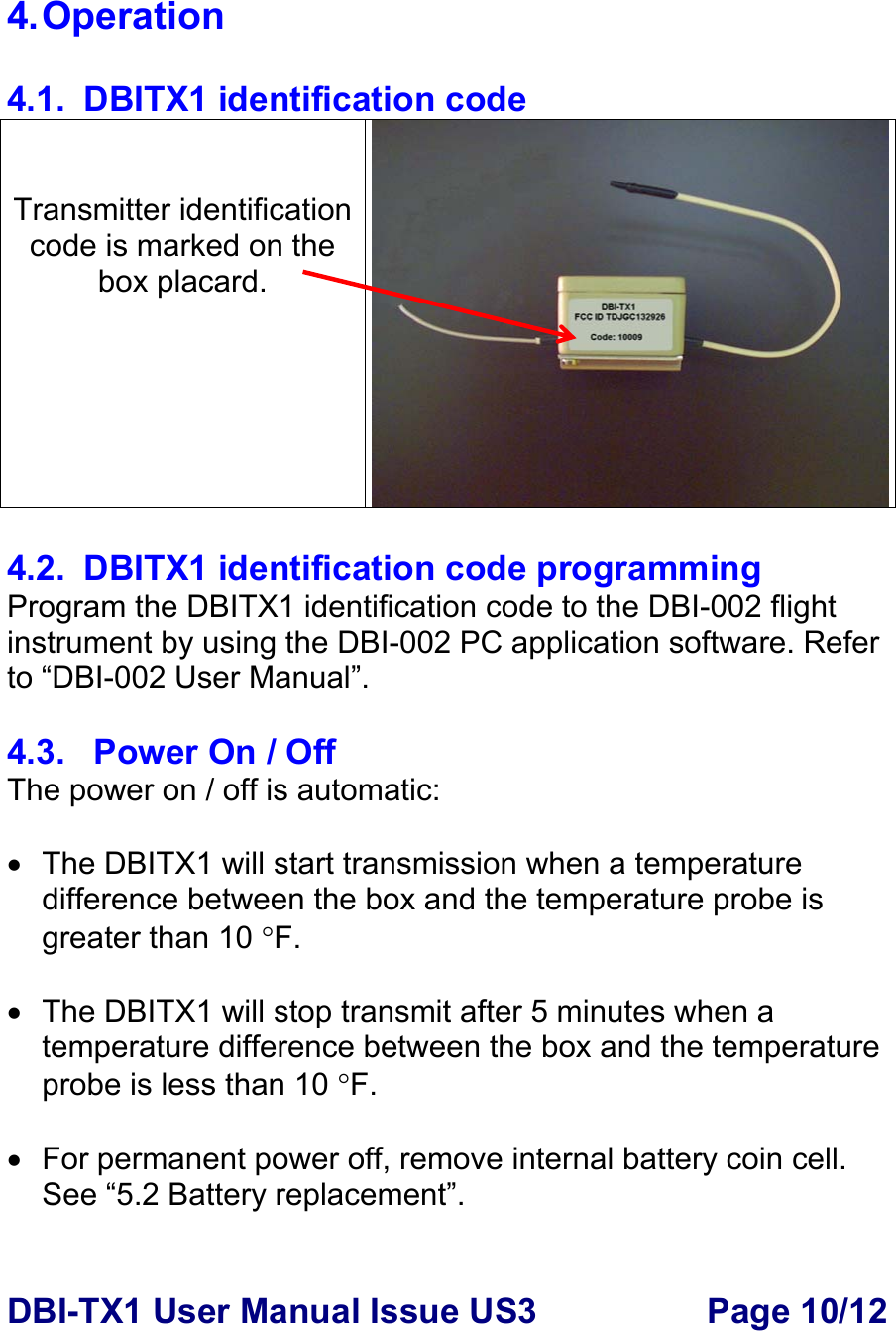 DBI-TX1 User Manual Issue US3  Page 10/12  4. Operation  4.1.  DBITX1 identification code   Transmitter identification code is marked on the box placard.  4.2.  DBITX1 identification code programming Program the DBITX1 identification code to the DBI-002 flight instrument by using the DBI-002 PC application software. Refer to “DBI-002 User Manual”.     4.3.   Power On / Off The power on / off is automatic:  •  The DBITX1 will start transmission when a temperature difference between the box and the temperature probe is greater than 10 °F.   •  The DBITX1 will stop transmit after 5 minutes when a temperature difference between the box and the temperature probe is less than 10 °F.  •  For permanent power off, remove internal battery coin cell. See “5.2 Battery replacement”.   
