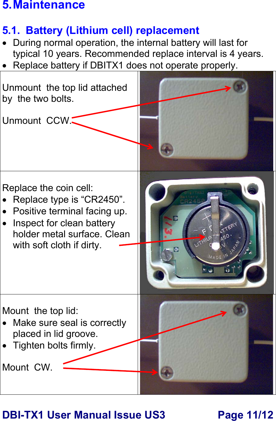 DBI-TX1 User Manual Issue US3  Page 11/12 5. Maintenance  5.1.  Battery (Lithium cell) replacement •  During normal operation, the internal battery will last for typical 10 years. Recommended replace interval is 4 years. •  Replace battery if DBITX1 does not operate properly.  Unmount  the top lid attached by  the two bolts.  Unmount  CCW.  Replace the coin cell: •  Replace type is “CR2450”.  • Positive terminal facing up. • Inspect for clean battery holder metal surface. Clean with soft cloth if dirty.  Mount  the top lid: • Make sure seal is correctly placed in lid groove. •  Tighten bolts firmly.   Mount  CW. 