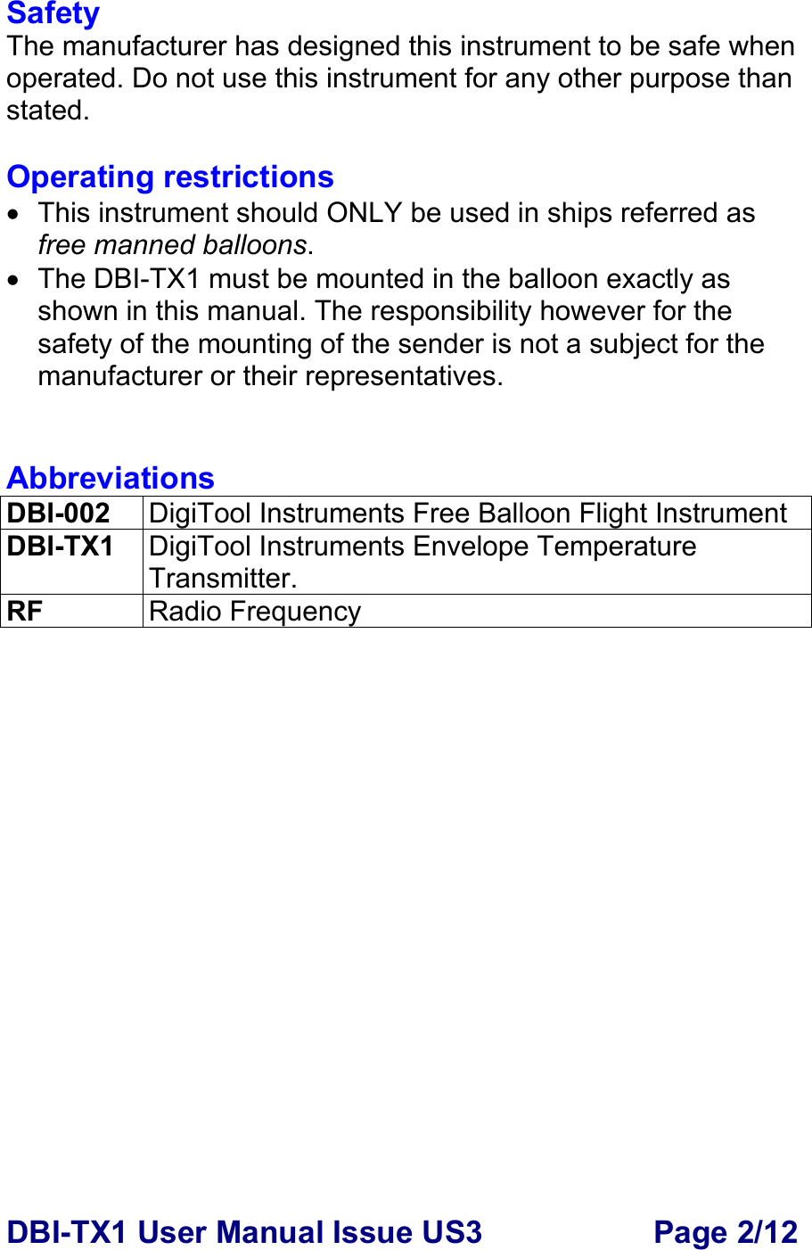 DBI-TX1 User Manual Issue US3  Page 2/12 Safety The manufacturer has designed this instrument to be safe when operated. Do not use this instrument for any other purpose than stated.  Operating restrictions •  This instrument should ONLY be used in ships referred as free manned balloons. •  The DBI-TX1 must be mounted in the balloon exactly as shown in this manual. The responsibility however for the safety of the mounting of the sender is not a subject for the manufacturer or their representatives.   Abbreviations DBI-002  DigiTool Instruments Free Balloon Flight Instrument DBI-TX1  DigiTool Instruments Envelope Temperature Transmitter. RF  Radio Frequency  