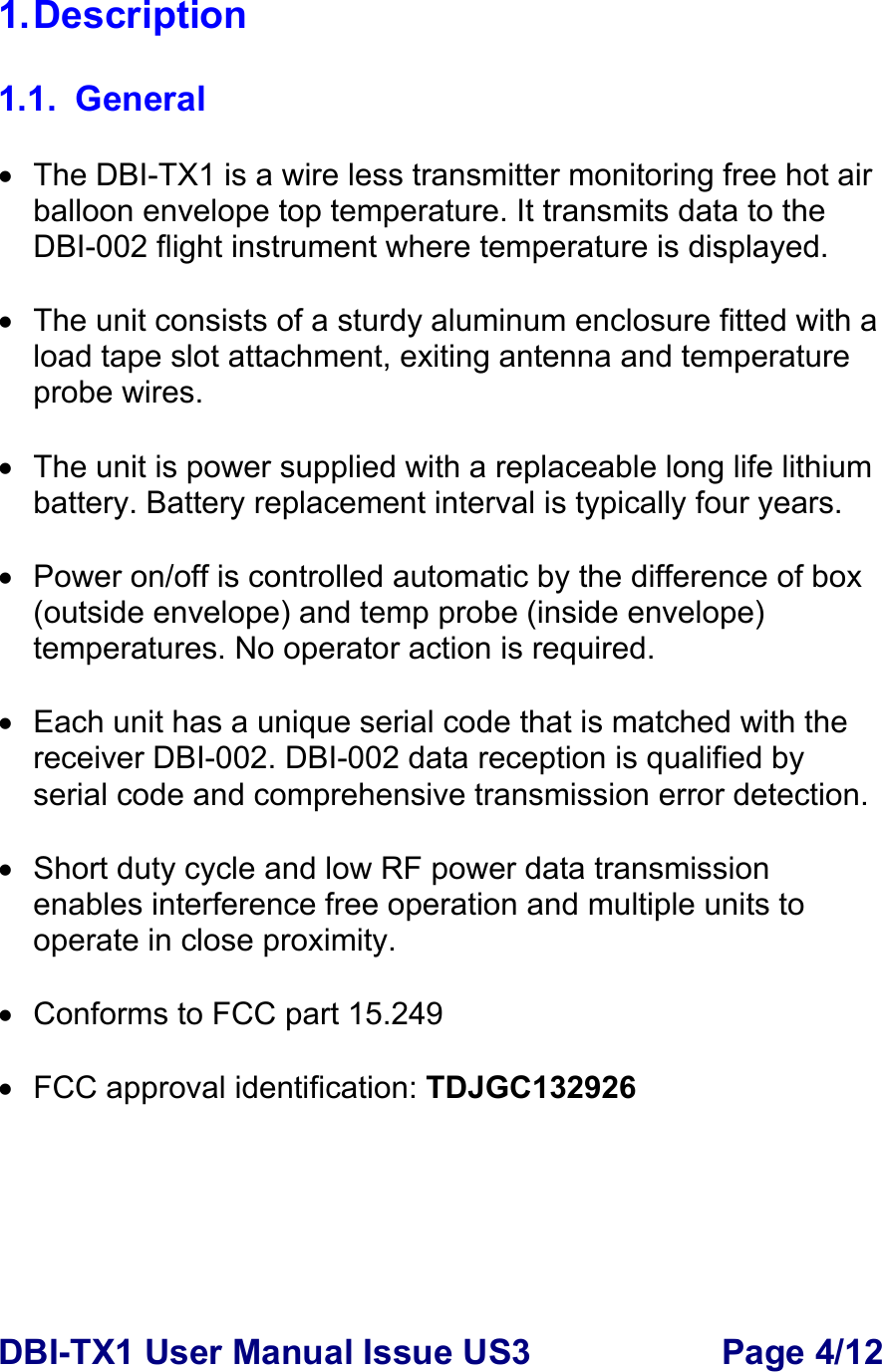DBI-TX1 User Manual Issue US3  Page 4/12 1. Description  1.1. General  •  The DBI-TX1 is a wire less transmitter monitoring free hot air balloon envelope top temperature. It transmits data to the DBI-002 flight instrument where temperature is displayed.  •  The unit consists of a sturdy aluminum enclosure fitted with a load tape slot attachment, exiting antenna and temperature probe wires.   •  The unit is power supplied with a replaceable long life lithium battery. Battery replacement interval is typically four years.  •  Power on/off is controlled automatic by the difference of box (outside envelope) and temp probe (inside envelope) temperatures. No operator action is required.    •  Each unit has a unique serial code that is matched with the receiver DBI-002. DBI-002 data reception is qualified by serial code and comprehensive transmission error detection.      •  Short duty cycle and low RF power data transmission enables interference free operation and multiple units to operate in close proximity.   •  Conforms to FCC part 15.249  •  FCC approval identification: TDJGC132926 