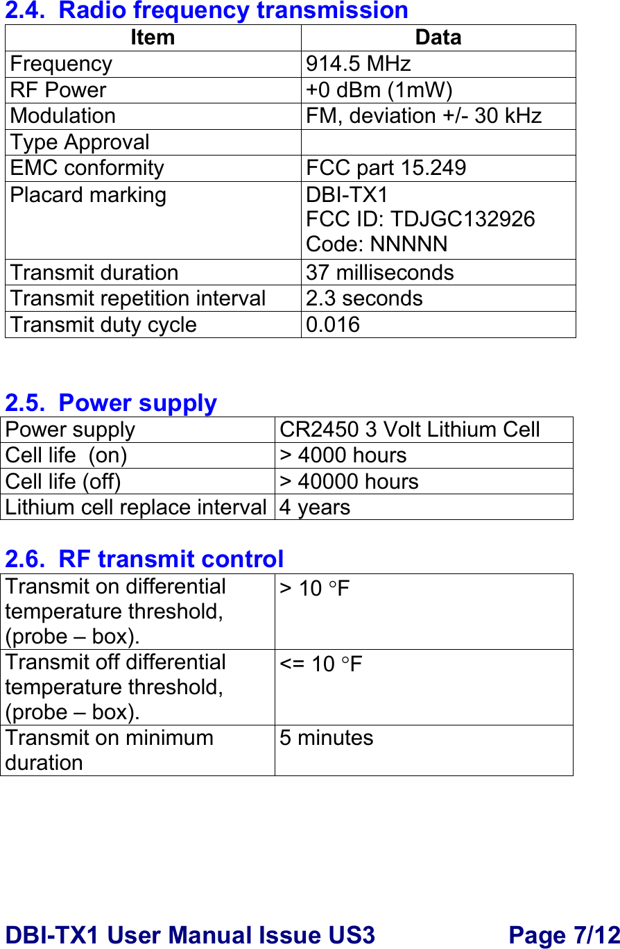 DBI-TX1 User Manual Issue US3  Page 7/12  2.4.  Radio frequency transmission Item Data Frequency 914.5 MHz RF Power   +0 dBm (1mW) Modulation  FM, deviation +/- 30 kHz Type Approval   EMC conformity  FCC part 15.249 Placard marking  DBI-TX1 FCC ID: TDJGC132926 Code: NNNNN Transmit duration  37 milliseconds  Transmit repetition interval  2.3 seconds Transmit duty cycle  0.016   2.5. Power supply Power supply  CR2450 3 Volt Lithium Cell  Cell life  (on)  &gt; 4000 hours  Cell life (off)  &gt; 40000 hours Lithium cell replace interval 4 years  2.6.  RF transmit control Transmit on differential  temperature threshold, (probe – box). &gt; 10 °F Transmit off differential  temperature threshold, (probe – box). &lt;= 10 °F Transmit on minimum duration 5 minutes      