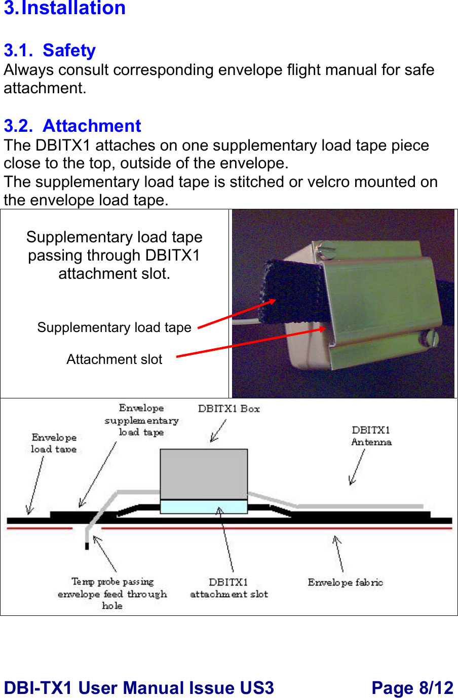 DBI-TX1 User Manual Issue US3  Page 8/12 3. Installation  3.1. Safety Always consult corresponding envelope flight manual for safe attachment.  3.2. Attachment The DBITX1 attaches on one supplementary load tape piece close to the top, outside of the envelope. The supplementary load tape is stitched or velcro mounted on the envelope load tape.   Supplementary load tape passing through DBITX1 attachment slot.   Supplementary load tape  Attachment slot  